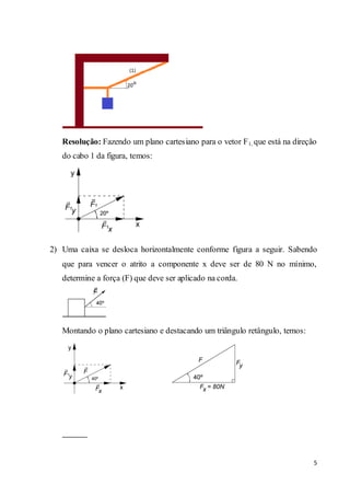 5
Resolução: Fazendo um plano cartesiano para o vetor F1, que está na direção
do cabo 1 da figura, temos:
2) Uma caixa se desloca horizontalmente conforme figura a seguir. Sabendo
que para vencer o atrito a componente x deve ser de 80 N no mínimo,
determine a força (F) que deve ser aplicado na corda.
Montando o plano cartesiano e destacando um triângulo retângulo, temos:
 