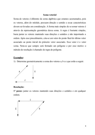 6
Soma vetorial
Soma de vetores é diferente da soma algébrica que estamos acostumados, pois
os vetores, além do módulo, possuem direção e sentido e essas características
devem ser levadas em consideração. A forma mais simples de se somar vetores é
através da representação geométrica dessa soma. A regra é bastante simples,
basta juntar os vetores mantendo suas direções e sentidos e não importando a
ordem. Após esse procedimento, cria-se um vetor do ponto final do último vetor
associado ao ponto inicial do primeiro vetor associado. Esse vetor é o vetor
soma. Nota-se que sempre será formado um polígono e por esse motivo o
método de resolução é chamado de regra do polígono.
Exemplos:
1) Determine geometricamente a soma dos vetores a, b e c que estão a seguir:
Resolução:
1º passo: juntar os vetores mantendo suas direções e sentidos e em qualquer
ordem.
 
