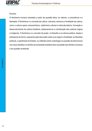 10
Unidade1 Estudos Antropológicos e Políticos
Ementa:
O fenômeno humano estudado a partir da questão ética: os valores, a consciência e a
liberdade. O fenômeno e o conceito de cultura: natureza, estrutura e finalidade da cultura;
como a cultura opera; etnocentrismo, relativismo cultural e interculturalismo; formação e
desenvolvimento da cultura brasileira, destacando-se a contribuição das culturas negras
e indígenas. O fenômeno e o conceito de poder, na filosofia e na ciência política: desde a
polissemia do termo, passando pela discussão sobre sua origem e finalidade; as filosofias
políticas, o significado do Estado, e a reflexão sobre a ideologia e a questão da democracia
com seus desafios no âmbito da sociedade brasileira face à questão dos direitos humanos
e da questão ambiental.
 
 