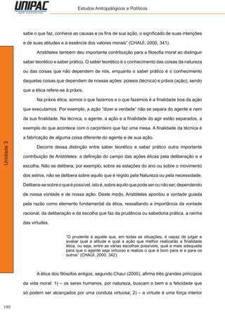 100
Unidade3 Estudos Antropológicos e Políticos
sabe o que faz, conhece as causas e os fins de sua ação, o significado de suas intenções
e de suas atitudes e a essência dos valores morais” (CHAUÍ, 2000, 341).
	 Aristóteles também deu importante contribuição para a filosofia moral ao distinguir
saber teorético e saber prático. O saber teorético é o conhecimento das coisas da natureza
ou das coisas que não dependem de nós, enquanto o saber prático é o conhecimento
daquelas coisas que dependem de nossas ações: poiesis (técnica) e práxis (ação), sendo
que a ética refere-se à práxis.
	 Na práxis ética, somos o que fazemos e o que fazemos é a finalidade boa da ação
que executamos. Por exemplo, a ação “dizer a verdade” não se separa do agente e nem
de sua finalidade. Na técnica, o agente, a ação e a finalidade do agir estão separados, a
exemplo do que acontece com o carpinteiro que faz uma mesa. A finalidade da técnica é
a fabricação de alguma coisa diferente do agente e de sua ação.
	 Decorre dessa distinção entre saber teorético e saber prático outra importante
contribuição de Aristóteles: a definição do campo das ações éticas pela deliberação e a
escolha. Não se delibera, por exemplo, sobre as estações do ano ou sobre o movimento
dos astros, não se delibera sobre aquilo que é regido pela Natureza ou pela necessidade.
Delibera-sesobreoqueépossível,istoé,sobreaquiloquepodeserounãoser,dependendo
de nossa vontade e de nossa ação. Deste modo, Aristóteles apontou a vontade guiada
pela razão como elemento fundamental da ética, ressaltando a importância da vontade
racional, da deliberação e da escolha que faz da prudência ou sabedoria prática, a rainha
das virtudes.
“O prudente é aquele que, em todas as situações, é capaz de julgar e
avaliar qual a atitude e qual a ação que melhor realizarão a finalidade
ética, ou seja, entre as várias escolhas possíveis, qual a mais adequada
para que o agente seja virtuoso e realize o que é bom para si e para os
outros” (CHAUÍ, 2000, 342).
	 A ética dos filósofos antigos, segundo Chauí (2000), afirma três grandes princípios
da vida moral: 1) – os seres humanos, por natureza, buscam o bem e a felicidade que
só podem ser alcançados por uma conduta virtuosa; 2) – a virtude é uma força interior
 