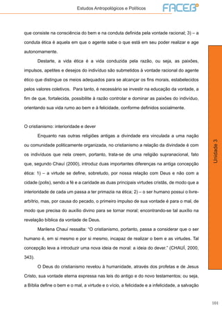 101
Unidade3
Estudos Antropológicos e Políticos
que consiste na consciência do bem e na conduta definida pela vontade racional; 3) – a
conduta ética é aquela em que o agente sabe o que está em seu poder realizar e age
autonomamente.
	 Destarte, a vida ética é a vida conduzida pela razão, ou seja, as paixões,
impulsos, apetites e desejos do indivíduo são submetidos à vontade racional do agente
ético que distingue os meios adequados para se alcançar os fins morais, estabelecidos
pelos valores coletivos. Para tanto, é necessário se investir na educação da vontade, a
fim de que, fortalecida, possibilite à razão controlar e dominar as paixões do indivíduo,
orientando sua vida rumo ao bem e à felicidade, conforme definidos socialmente.
O cristianismo: interioridade e dever
	 Enquanto nas outras religiões antigas a divindade era vinculada a uma nação
ou comunidade politicamente organizada, no cristianismo a relação da divindade é com
os indivíduos que nela creem, portanto, trata-se de uma religião supranacional, fato
que, segundo Chauí (2000), introduz duas importantes diferenças na antiga concepção
ética: 1) – a virtude se define, sobretudo, por nossa relação com Deus e não com a
cidade (polis), sendo a fé e a caridade as duas principais virtudes cristãs, de modo que a
interioridade de cada um passa a ter primazia na ética; 2) – o ser humano possui o livre-
arbítrio, mas, por causa do pecado, o primeiro impulso de sua vontade é para o mal, de
modo que precisa do auxílio divino para se tornar moral; encontrando-se tal auxílio na
revelação bíblica da vontade de Deus.
	 Marilena Chauí ressalta: “O cristianismo, portanto, passa a considerar que o ser
humano é, em si mesmo e por si mesmo, incapaz de realizar o bem e as virtudes. Tal
concepção leva a introduzir uma nova ideia de moral: a ideia do dever.” (CHAUÍ, 2000,
343).
	 O Deus do cristianismo revelou à humanidade, através dos profetas e de Jesus
Cristo, sua vontade eterna expressa nas leis do antigo e do novo testamentos; ou seja,
a Bíblia define o bem e o mal, a virtude e o vício, a felicidade e a infelicidade, a salvação
 