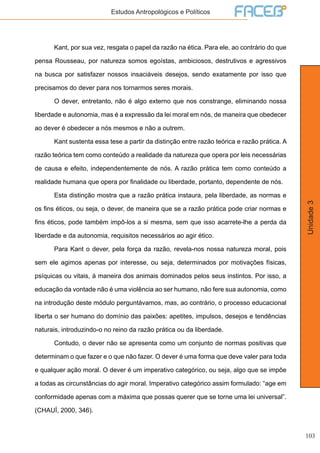 103
Unidade3
Estudos Antropológicos e Políticos
	 Kant, por sua vez, resgata o papel da razão na ética. Para ele, ao contrário do que
pensa Rousseau, por natureza somos egoístas, ambiciosos, destrutivos e agressivos
na busca por satisfazer nossos insaciáveis desejos, sendo exatamente por isso que
precisamos do dever para nos tornarmos seres morais.
	 O dever, entretanto, não é algo externo que nos constrange, eliminando nossa
liberdade e autonomia, mas é a expressão da lei moral em nós, de maneira que obedecer
ao dever é obedecer a nós mesmos e não a outrem.
	 Kant sustenta essa tese a partir da distinção entre razão teórica e razão prática. A
razão teórica tem como conteúdo a realidade da natureza que opera por leis necessárias
de causa e efeito, independentemente de nós. A razão prática tem como conteúdo a
realidade humana que opera por finalidade ou liberdade, portanto, dependente de nós.
	 Esta distinção mostra que a razão prática instaura, pela liberdade, as normas e
os fins éticos, ou seja, o dever, de maneira que se a razão prática pode criar normas e
fins éticos, pode também impô-los a si mesma, sem que isso acarrete-lhe a perda da
liberdade e da autonomia, requisitos necessários ao agir ético.
	 Para Kant o dever, pela força da razão, revela-nos nossa natureza moral, pois
sem ele agimos apenas por interesse, ou seja, determinados por motivações físicas,
psíquicas ou vitais, à maneira dos animais dominados pelos seus instintos. Por isso, a
educação da vontade não é uma violência ao ser humano, não fere sua autonomia, como
na introdução deste módulo perguntávamos, mas, ao contrário, o processo educacional
liberta o ser humano do domínio das paixões: apetites, impulsos, desejos e tendências
naturais, introduzindo-o no reino da razão prática ou da liberdade.
	 Contudo, o dever não se apresenta como um conjunto de normas positivas que
determinam o que fazer e o que não fazer. O dever é uma forma que deve valer para toda
e qualquer ação moral. O dever é um imperativo categórico, ou seja, algo que se impõe
a todas as circunstâncias do agir moral. Imperativo categórico assim formulado: “age em
conformidade apenas com a máxima que possas querer que se torne uma lei universal”.
(CHAUÍ, 2000, 346).
 