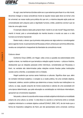 104
Unidade3 Estudos Antropológicos e Políticos
	 Ao agir, caso tenhamos dúvidas sobre se o que estamos para fazer é ou não moral,
devemos indagar a nossa consciência moral se aquela nossa ação deve se tornar uma
lei universal; se nossa razão pura prática diz que sim, a máxima daquela ação pode ser
universalizada sem prejuízo para a dignidade humana, então, podemos concluir que se
trata de uma ação moral.
	 O exemplo clássico dado pelo próprio Kant: mentir é um ato moral? Segundo Kant,
mentir é imoral, pois a universalização da mentira levaria o mundo ao caos e a vida
humana se tornaria impossível.
	 Deste modo, o dever, que à primeira vista parece ser algo externo e constrangedor
para o agente moral, no pensamento de Rousseau e Kant, embora por caminhos diferentes,
revelou-se compatível e inseparável da liberdade da consciência moral.
Cultura e dever
	 Conforme Chauí (2000), em Hegel, volta a tona a questão da exterioridade entre
sujeito e dever, na medida em que tematiza a relação sujeito humano – cultura e história,
destacando que as relações pessoais entre indivíduos, consideradas por Rousseau e
Kant, na verdade são determinadas pelas relações sociais fixadas pelas instituições
sociais como a família, a sociedade civil e o Estado.
	 Hegel sustenta que somos seres históricos e culturais. Significa dizer que, além
da vontade individual subjetiva, o coração ou a razão prática, há uma vontade objetiva,
impessoal, coletiva, social e pública que determina a nossa, inscrita nas instituições e na
cultura, ou seja, aquele conjunto de mores (costumes) e valores de uma sociedade em
uma época determinada, que pela educação ou socialização os indivíduos internalizam,
apropriam-se e livremente respeitam.
	 Isto posto, o dever é o acordo entre nossa vontade subjetiva individual e a moralidade
própria de uma cultura; ou ainda: “a vida ética é o acordo e a harmonia entre a vontade
subjetiva individual e a vontade objetiva cultural”(CHAUÍ, 2000, 347); de tal modo que a
forma do imperativo categórico de Kant, por ele apresentada como universal, continua
 