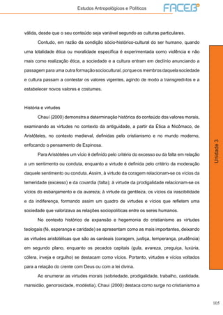 105
Unidade3
Estudos Antropológicos e Políticos
válida, desde que o seu conteúdo seja variável segundo as culturas particulares.
	 Contudo, em razão da condição sócio-histórico-cultural do ser humano, quando
uma totalidade ética ou moralidade específica é experimentada como violência e não
mais como realização ética, a sociedade e a cultura entram em declínio anunciando a
passagem para uma outra formação sociocultural, porque os membros daquela sociedade
e cultura passam a contestar os valores vigentes, agindo de modo a transgredi-los e a
estabelecer novos valores e costumes.
História e virtudes
	 Chauí (2000) demonstra a determinação histórica do conteúdo dos valores morais,
examinando as virtudes no contexto da antiguidade, a partir da Ética a Nicômaco, de
Aristóteles, no contexto medieval, definidas pelo cristianismo e no mundo moderno,
enfocando o pensamento de Espinosa.
	 Para Aristóteles um vício é definido pelo critério do excesso ou da falta em relação
a um sentimento ou conduta, enquanto a virtude é definida pelo critério da moderação
daquele sentimento ou conduta. Assim, à virtude da coragem relacionam-se os vícios da
temeridade (excesso) e da covardia (falta); à virtude da prodigalidade relacionam-se os
vícios do esbanjamento e da avareza; à virtude da gentileza, os vícios da irascibilidade
e da indiferença, formando assim um quadro de virtudes e vícios que refletem uma
sociedade que valorizava as relações sociopolíticas entre os seres humanos.
	 No contexto histórico de expansão e hegemonia do cristianismo as virtudes
teologais (fé, esperança e caridade) se apresentam como as mais importantes, deixando
as virtudes aristotélicas que são as cardeais (coragem, justiça, temperança, prudência)
em segundo plano, enquanto os pecados capitais (gula, avareza, preguiça, luxúria,
cólera, inveja e orgulho) se destacam como vícios. Portanto, virtudes e vícios voltados
para a relação do crente com Deus ou com a lei divina.
	 Ao enumerar as virtudes morais (sobriedade, prodigalidade, trabalho, castidade,
mansidão, genorosidade, modéstia), Chaui (2000) destaca como surge no cristianismo a
 