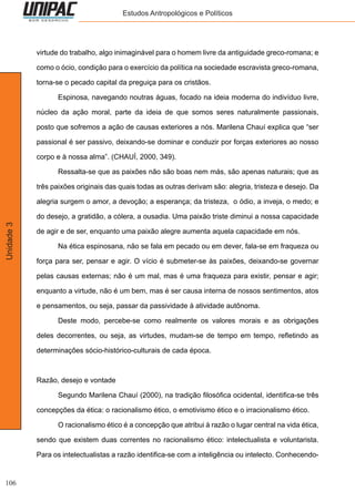 106
Unidade3 Estudos Antropológicos e Políticos
virtude do trabalho, algo inimaginável para o homem livre da antiguidade greco-romana; e
como o ócio, condição para o exercício da política na sociedade escravista greco-romana,
torna-se o pecado capital da preguiça para os cristãos.
	 Espinosa, navegando noutras águas, focado na ideia moderna do indivíduo livre,
núcleo da ação moral, parte da ideia de que somos seres naturalmente passionais,
posto que sofremos a ação de causas exteriores a nós. Marilena Chauí explica que “ser
passional é ser passivo, deixando-se dominar e conduzir por forças exteriores ao nosso
corpo e à nossa alma”. (CHAUÍ, 2000, 349).
	 Ressalta-se que as paixões não são boas nem más, são apenas naturais; que as
três paixões originais das quais todas as outras derivam são: alegria, tristeza e desejo. Da
alegria surgem o amor, a devoção; a esperança; da tristeza, o ódio, a inveja, o medo; e
do desejo, a gratidão, a cólera, a ousadia. Uma paixão triste diminui a nossa capacidade
de agir e de ser, enquanto uma paixão alegre aumenta aquela capacidade em nós.
	 Na ética espinosana, não se fala em pecado ou em dever, fala-se em fraqueza ou
força para ser, pensar e agir. O vício é submeter-se às paixões, deixando-se governar
pelas causas externas; não é um mal, mas é uma fraqueza para existir, pensar e agir;
enquanto a virtude, não é um bem, mas é ser causa interna de nossos sentimentos, atos
e pensamentos, ou seja, passar da passividade à atividade autônoma.
	 Deste modo, percebe-se como realmente os valores morais e as obrigações
deles decorrentes, ou seja, as virtudes, mudam-se de tempo em tempo, refletindo as
determinações sócio-histórico-culturais de cada época.
Razão, desejo e vontade
	 Segundo Marilena Chauí (2000), na tradição filosófica ocidental, identifica-se três
concepções da ética: o racionalismo ético, o emotivismo ético e o irracionalismo ético.
	 O racionalismo ético é a concepção que atribui à razão o lugar central na vida ética,
sendo que existem duas correntes no racionalismo ético: intelectualista e voluntarista.
Para os intelectualistas a razão identifica-se com a inteligência ou intelecto. Conhecendo-
 