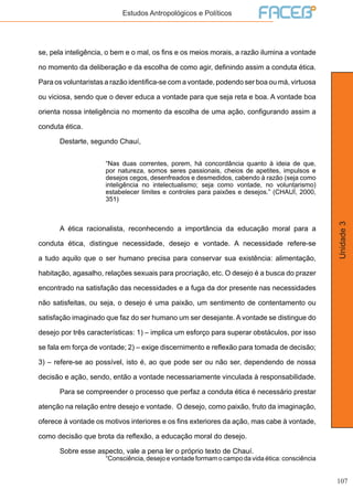 107
Unidade3
Estudos Antropológicos e Políticos
se, pela inteligência, o bem e o mal, os fins e os meios morais, a razão ilumina a vontade
no momento da deliberação e da escolha de como agir, definindo assim a conduta ética.
Para os voluntaristas a razão identifica-se com a vontade, podendo ser boa ou má, virtuosa
ou viciosa, sendo que o dever educa a vontade para que seja reta e boa. A vontade boa
orienta nossa inteligência no momento da escolha de uma ação, configurando assim a
conduta ética.
	 Destarte, segundo Chauí,
“Nas duas correntes, porem, há concordância quanto à ideia de que,
por natureza, somos seres passionais, cheios de apetites, impulsos e
desejos cegos, desenfreados e desmedidos, cabendo à razão (seja como
inteligência no intelectualismo; seja como vontade, no voluntarismo)
estabelecer limites e controles para paixões e desejos.” (CHAUÍ, 2000,
351)
	 A ética racionalista, reconhecendo a importância da educação moral para a
conduta ética, distingue necessidade, desejo e vontade. A necessidade refere-se
a tudo aquilo que o ser humano precisa para conservar sua existência: alimentação,
habitação, agasalho, relações sexuais para procriação, etc. O desejo é a busca do prazer
encontrado na satisfação das necessidades e a fuga da dor presente nas necessidades
não satisfeitas, ou seja, o desejo é uma paixão, um sentimento de contentamento ou
satisfação imaginado que faz do ser humano um ser desejante. A vontade se distingue do
desejo por três características: 1) – implica um esforço para superar obstáculos, por isso
se fala em força de vontade; 2) – exige discernimento e reflexão para tomada de decisão;
3) – refere-se ao possível, isto é, ao que pode ser ou não ser, dependendo de nossa
decisão e ação, sendo, então a vontade necessariamente vinculada à responsabilidade.
	 Para se compreender o processo que perfaz a conduta ética é necessário prestar
atenção na relação entre desejo e vontade. O desejo, como paixão, fruto da imaginação,
oferece à vontade os motivos interiores e os fins exteriores da ação, mas cabe à vontade,
como decisão que brota da reflexão, a educação moral do desejo.
	 Sobre esse aspecto, vale a pena ler o próprio texto de Chauí.
“Consciência, desejo e vontade formam o campo da vida ética: consciência
 