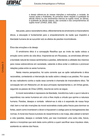 108
Unidade3 Estudos Antropológicos e Políticos
e desejo referem-se às nossas intenções e motivações; a vontade, às
nossas ações e finalidades. As primeiras dizem respeito à qualidade da
atitude interior ou dos sentimentos internos ao sujeito moral; as últimas,
à qualidade da atitude externa, das condutas e dos comportamentos do
sujeito moral”.(CHAUÍ, 2000, 352).
	 Isto posto, para o racionalismo ético, diferentemente do emotivismo e irracionalismo
éticos, a educação é fundamental para o empoderamento da razão que impedirá a
liberdade humana de se sucumbir sob os efeitos de paixões incontroláveis.
Ética das emoções e do desejo
	 O emotivismo ético é a concepção filosófica que ao invés da razão coloca a
emoção como centro da vida ética. Inspirando-se em Rousseau, os emotivistas afirmam
a bondade natural de nossos sentimentos e paixões, defendendo a utilidade dos mesmos
para nossa sobrevivência em sociedade, cabendo à ética evitar a violência e promover
relações justas entre os seres humanos.
	 Nesta mesma perspectiva, há outra corrente que se opõe radicalmente à ética
racionalista, contestando a intervenção da razão sobre o desejo e as paixões. Por causa
de seu radicalismo contra a razão essa corrente é chamada de irracionalismo ético. Tal
concepção tem em Nietzsche um de seus principais representantes e, em linhas gerais,
seguindo os passos de Chauí (2000), resume-se como se segue.
	 A moral racionalista é repressora da liberdade, transformou tudo o que é natural e
espontâneo nos seres humanos em vício e lhes impôs a virtude que oprime a natureza
humana. Paixões, desejos e vontade referem-se à vida e à expansão de nossa força
vital; bem e mal são invenções da moral racionalista criada pelos fracos para dominar os
fortes, assim como inventaram o dever e impuseram o castigo para os transgressores das
normas. A moral dos fracos é produto do ressentimento e da inveja, eles odeiam e temem
a vida (paixões, desejos e vontade forte), por isso inventaram uma outra vida, futura,
eterna e incorpórea que será dada como prêmio a quem sacrificar seus impulsos vitais,
aceitando os valores dos fracos.
 