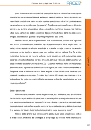 109
Unidade3
Estudos Antropológicos e Políticos
	 Para os filósofos anti-racionalistas a moral dos fracos é a moral dos escravos que
renunciaram à liberdade verdadeira, a exemplo da ética socrática, da moral kantiana, da
moral judaico-cristã e de todas aquelas utopias que afirmam a ilusória igualdade entre
os seres humanos (socialismo e democracia). Aqueles pensadores afirmam a ética dos
senhores ou a moral aristocrática, isto é, a moral dos melhores, fundada nos instintos
vitais ou na vontade de poder, a exemplo dos guerreiros belos e bons das sociedades
antigas, baseadas nas guerras e disputas pela glória e pela fama.
	 Marilena Chauí, face ao pensamento dos irracionalistas, conclui este tópico de
seu estudo pontuando duas questões: 1) – Registra-se que a ética surgiu como um
esforço da sociedade para limitar e controlar a violência, ou seja, o uso da força contra
outrem ou contra o próprio agente, para isso instituiu valores, meios e fins. Se a ética
racionalista tornou-se ela mesma violenta, como acusam os anti-racionalistas, resta
saber se a moral aristocrática por eles proposta, com sua violência, poderá exercer um
papel libertador e suscitar uma nova ética. 2) – O grande mérito da moral anti-racionalista
é desmascarar a hipocrisia e violência da moral vigente, tal como fizeram também Freud,
Bergson e Marx, e alimentar o sonho de se resgatar o ideal de felicidade destruído pela
repressão e pelos preconceitos. Contudo, fica posta a dificuldade: nós devemos criticar
e abandonar é a razão ou a racionalidade repressora e violenta, substituindo-a por uma
nova racionalidade?
Ética e psicanálise
	 O inconsciente, conceito central da psicanálise, traz problemas para ética? Diante
da afirmação da psicanálise de que somos nossos impulsos e desejos inconscientes; de
que não somos senhores em nossa própria casa; de que nossos atos são realizações
inconscientes de motivações sexuais, como manter as ideias tão caras à ética da vontade
livre que age por dever, da consciência responsável ou da autonomia moral?
	 Não se pode ignorar que o inconsciente possui duas faces antagônicas: o id ou
a libido sexual, em busca de satisfação, e o superego ou censura moral internalizada
 