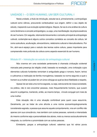 11
Unidade1
Estudos Antropológicos e Políticos
UNIDADE I – O SER HUMANO, UM SER CULTURAL I
	 Nesta unidade, a título de introdução, estudar-se-á, primeiramente, a antropologia
cultural como ciência, procurando contextualizar sua origem, definir o seu objeto de
estudo, mapeando sua evolução epistemológica. Depois, far-se-á uma análise da cultura
como fenômeno e conceito antropológico, ou seja, uma manifestação da própria essência
do ser humano. Em seguida, retomando brevemente o conceito principal da antropologia
cultural, contemplar-se-á alguns outros conceitos correlatos ao conceito de cultura, tal
como subcultura, aculturação, etnocentrismo, relativismo cultural e interculturalismo. Por
fim, abrir-se-á espaço para o estudo das teorias sobre cultura, passo importante para
compreensão mais profunda da cultura como aspecto essencial do ser humano.
Módulo 01 – Introdução ao estudo da antropologia cultural
	 Nós vivemos em uma sociedade pertencente à chamada civilização ocidental
marcada pela presença da religião cristã, baseada na revelação; uma civilização cujos
elementos culturais fundantes remontam à antiguidade grega e romana. Assim, temos
e cultivamos a instituição da família monogâmica, baseada na norma segundo a qual o
homem ou a mulher só podem ter um único cônjuge ao qual se deve fidelidade e respeito.
	 Apesar de ser esta uma norma sagrada, ou seja, estruturante de nossa sociedade,
na prática, não é raro encontrar pessoas, mais frequentemente homens, que ousam
assumir a poligamia, mantendo, então, ao mesmo tempo, vínculo conjugal com mais de
uma mulher.
	 Esta situação não é uma situação confortável para quem ousa assumi-la.
Geralmente, por se tratar de uma afronta a uma norma socioantropologicamente
considerada sagrada, a pessoa que assume aquele comportamento, vive em conflito não
apenas com sua consciência, mas também com outras pessoas, variando a intensidade
do mesmo conforme seja a personalidade dos atores, mais ou menos socioculturalmente
integrada, ou conforme a proximidade com as outras pessoas.
	 Entretanto, graças a antropologia cultural, sabemos que há vários povos
 