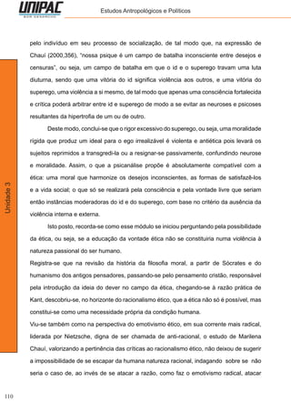 110
Unidade3 Estudos Antropológicos e Políticos
pelo indivíduo em seu processo de socialização, de tal modo que, na expressão de
Chauí (2000,356), “nossa psique é um campo de batalha inconsciente entre desejos e
censuras”, ou seja, um campo de batalha em que o id e o superego travam uma luta
diuturna, sendo que uma vitória do id significa violência aos outros, e uma vitória do
superego, uma violência a si mesmo, de tal modo que apenas uma consciência fortalecida
e crítica poderá arbitrar entre id e superego de modo a se evitar as neuroses e psicoses
resultantes da hipertrofia de um ou de outro.
	 Deste modo, conclui-se que o rigor excessivo do superego, ou seja, uma moralidade
rígida que produz um ideal para o ego irrealizável é violenta e antiética pois levará os
sujeitos reprimidos a transgredi-la ou a resignar-se passivamente, confundindo neurose
e moralidade. Assim, o que a psicanálise propõe é absolutamente compatível com a
ética: uma moral que harmonize os desejos inconscientes, as formas de satisfazê-los
e a vida social; o que só se realizará pela consciência e pela vontade livre que seriam
então instâncias moderadoras do id e do superego, com base no critério da ausência da
violência interna e externa.
	 Isto posto, recorda-se como esse módulo se iniciou perguntando pela possibilidade
da ética, ou seja, se a educação da vontade ética não se constituiria numa violência à
natureza passional do ser humano.
Registra-se que na revisão da história da filosofia moral, a partir de Sócrates e do
humanismo dos antigos pensadores, passando-se pelo pensamento cristão, responsável
pela introdução da ideia do dever no campo da ética, chegando-se à razão prática de
Kant, descobriu-se, no horizonte do racionalismo ético, que a ética não só é possível, mas
constitui-se como uma necessidade própria da condição humana.
Viu-se também como na perspectiva do emotivismo ético, em sua corrente mais radical,
liderada por Nietzsche, digna de ser chamada de anti-racional, o estudo de Marilena
Chauí, valorizando a pertinência das críticas ao racionalismo ético, não deixou de sugerir
a impossibilidade de se escapar da humana natureza racional, indagando sobre se não
seria o caso de, ao invés de se atacar a razão, como faz o emotivismo radical, atacar
 