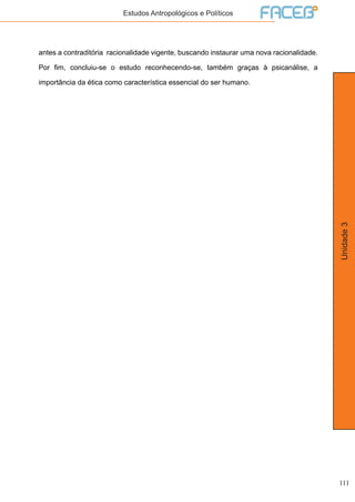 111
Unidade3
Estudos Antropológicos e Políticos
antes a contraditória racionalidade vigente, buscando instaurar uma nova racionalidade.
Por fim, concluiu-se o estudo reconhecendo-se, também graças à psicanálise, a
importância da ética como característica essencial do ser humano.
 