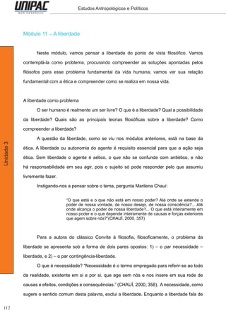 112
Unidade3 Estudos Antropológicos e Políticos
Módulo 11 – A liberdade
	 Neste módulo, vamos pensar a liberdade do ponto de vista filosófico. Vamos
contemplá-la como problema, procurando compreender as soluções apontadas pelos
filósofos para esse problema fundamental da vida humana; vamos ver sua relação
fundamental com a ética e compreender como se realiza em nossa vida.
A liberdade como problema
	 O ser humano é realmente um ser livre? O que é a liberdade? Qual a possibilidade
da liberdade? Quais são as principais teorias filosóficas sobre a liberdade? Como
compreender a liberdade?
	 A questão da liberdade, como se viu nos módulos anteriores, está na base da
ética. A liberdade ou autonomia do agente é requisito essencial para que a ação seja
ética. Sem liberdade o agente é aético, o que não se confunde com antiético, e não
há responsabilidade em seu agir, pois o sujeito só pode responder pelo que assumiu
livremente fazer.
	 Instigando-nos a pensar sobre o tema, pergunta Marilena Chauí:
“O que está e o que não está em nosso poder? Até onde se estende o
poder de nossa vontade, de nosso desejo, de nossa consciência?... Até
onde alcança o poder de nossa liberdade?... O que está inteiramente em
nosso poder e o que depende inteiramente de causas e forças exteriores
que agem sobre nós?”(CHAUÍ, 2000, 357)
	 Para a autora do clássico Convite à filosofia, filosoficamente, o problema da
liberdade se apresenta sob a forma de dois pares opostos: 1) – o par necessidade –
liberdade, e 2) – o par contingência-liberdade.
	 O que é necessidade? “Necessidade é o termo empregado para referir-se ao todo
da realidade, existente em si e por si, que age sem nós e nos insere em sua rede de
causas e efeitos, condições e consequências.” (CHAUÍ, 2000, 358). A necessidade, como
sugere o sentido comum desta palavra, exclui a liberdade. Enquanto a liberdade fala de
 