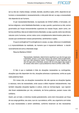 113
Unidade3
Estudos Antropológicos e Políticos
ser ou não ser, implica desejo, vontade, decisão, escolha e ação, enfim, depende do ser
humano; a necessidade é, necessariamente, e não pode não ser; ou seja, a necessidade
não depende do ser humano.
	 O par necessidade-liberdade, na expressão de CHAUÍ (2000), é formulado, em
termos religiosos, como fatalidade-liberdade, ou seja, quando, queiramos ou não, somos
governados por forças transcendentes superiores às nossas forças, assim como, em
termos científicos, fala-se em determinismo-liberdade, ou seja, quando, tanto nas ciências
naturais como humanas, somos vistos como completamente determinados pelas leis e
causas que condicionam nossos pensamentos, sentimentos e ações.
	 O que é contingência? A contingência é o acaso, ou seja, refere-se à mutabilidade
e à imprevisibilidade da realidade, de maneira que é impossível deliberar e decidir
racionalmente tal como a liberdade exige.
	 Resume Marilena CHAUÍ:
“Necessidade, fatalidade, determinismo significam que não há lugar para
a liberdade, porque o curso das coisas e de nossas vidas já está fixado,
sem que nele possamos intervir. Contingência e acaso significam que
não há lugar para a liberdade, porque não há curso algum das coisas e
de nossas vidas sobre o qual pudéssemos intervir.(CHAUÍ, 2000, 359).
	 O fato é que a realidade é feita de situações necessárias ou contingentes,
situações que não dependem de nós, situações adversas e opressoras, contra as quais
nada podemos fazer.
	 Em nossa vida, as situações necessárias não são apenas as situações ligadas
à natureza, reino da necessidade, onde causa e efeito imperam inelutavelmente, mas
também daquelas situações ligadas à cultura, onde as normas-regras que vigoram
não foram estabelecidas por nós, entretanto, de forma poderosa, pautam nossa vida
cotidiana.
Assim, por um lado, o indivíduo recebe gratuitamente, como dom irrecusável, por força
de sua carga genética, seu sexo, sua cor, sua estatura, enfim, seu organismo com todas
as suas necessidades a serem satisfeitas, conforme reclamam as leis necessárias
 