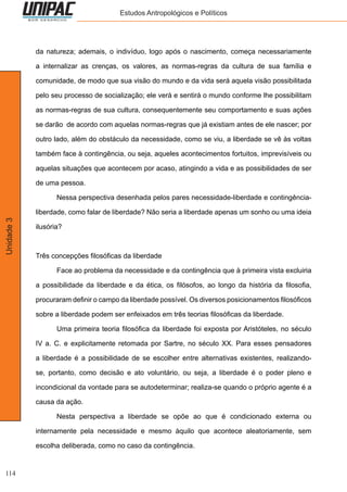 114
Unidade3 Estudos Antropológicos e Políticos
da natureza; ademais, o indivíduo, logo após o nascimento, começa necessariamente
a internalizar as crenças, os valores, as normas-regras da cultura de sua família e
comunidade, de modo que sua visão do mundo e da vida será aquela visão possibilitada
pelo seu processo de socialização; ele verá e sentirá o mundo conforme lhe possibilitam
as normas-regras de sua cultura, consequentemente seu comportamento e suas ações
se darão de acordo com aquelas normas-regras que já existiam antes de ele nascer; por
outro lado, além do obstáculo da necessidade, como se viu, a liberdade se vê às voltas
também face à contingência, ou seja, aqueles acontecimentos fortuitos, imprevisíveis ou
aquelas situações que acontecem por acaso, atingindo a vida e as possibilidades de ser
de uma pessoa.
	 Nessa perspectiva desenhada pelos pares necessidade-liberdade e contingência-
liberdade, como falar de liberdade? Não seria a liberdade apenas um sonho ou uma ideia
ilusória?
Três concepções filosóficas da liberdade
	 Face ao problema da necessidade e da contingência que à primeira vista excluiria
a possibilidade da liberdade e da ética, os filósofos, ao longo da história da filosofia,
procuraram definir o campo da liberdade possível. Os diversos posicionamentos filosóficos
sobre a liberdade podem ser enfeixados em três teorias filosóficas da liberdade.
	 Uma primeira teoria filosófica da liberdade foi exposta por Aristóteles, no século
IV a. C. e explicitamente retomada por Sartre, no século XX. Para esses pensadores
a liberdade é a possibilidade de se escolher entre alternativas existentes, realizando-
se, portanto, como decisão e ato voluntário, ou seja, a liberdade é o poder pleno e
incondicional da vontade para se autodeterminar; realiza-se quando o próprio agente é a
causa da ação.
	 Nesta perspectiva a liberdade se opõe ao que é condicionado externa ou
internamente pela necessidade e mesmo àquilo que acontece aleatoriamente, sem
escolha deliberada, como no caso da contingência.
 