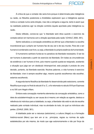 115
Unidade3
Estudos Antropológicos e Políticos
	 À crítica de que a vontade não seria livre porque é determinada pela inteligência
ou razão, os filósofos posteriores a Aristóteles explicaram que a inteligência apenas
inclina a vontade numa certa direção, mas não a obrigaria a segui-la, tanto é assim que
na realidade podemos agir na direção contrária àquela apontada pela inteligência ou
razão.
	 Desta reflexão, conclui-se que “a liberdade será ética quando o exercício da
vontade estiver em harmonia com a direção apontada pela razão.”(CHAUÍ, 2000, 361).
	 Sartre radicalizou a concepção aristotélica ao afirmar que a liberdade é a escolha
incondicional que o próprio ser humano faz de seu ser e de seu mundo. Para ele o ser
humano é condenado a ser livre, ou seja, a liberdade é a própria essência da humanidade.
	 O humanismo sartriano funda-se no paradoxo da liberdade necessária. O ser do
ser humano é plasmado a partir do exercício da liberdade. Em todas as circunstâncias
da existência o ser humano é livre, pois mesmo quando queda-se resignado, aceitando
a situação que julga ser um obstáculo intransponível, esta posição é produto de uma
decisão, portanto, da liberdade exercida. Noutras palavras, a vida humana é exercício
da liberdade; viver é sempre escolher algo, mesmo quando escolhemos não escolher,
estamos escolhendo.
	 A segunda teoria filosófica da liberdade foi desenvolvida pelo estoicismo, corrente
filosófica que surgiu no final do século IV a. C., e foi retomada no século XVII por Espinosa
e no XIX com Hegel e Marx.
	 Embora esta concepção mantenha elementos da concepção aristotélica, como a
ideia de autodeterminação ou ser causa de si mesmo; em relação ao agente, desloca a
referência do indivíduo para a totalidade, ou seja, a liberdade não está no ato de escolha
realizado pela vontade individual, mas na atividade do todo, do qual os indivíduos são
partes. (CHAUÍ, 2000, 361).
	 A totalidade pode ser a natureza (estoicismo), a cultura (Hegel) ou a formação
histórico-social (Marx) que tem em si os princípios, regras ou normas de ação
estabelecidos por ela mesma, de modo que age autonomamente e não por força de
 