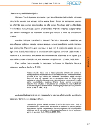 117
Unidade3
Estudos Antropológicos e Políticos
Liberdade e possibilidade objetiva
	 Marilena Chauí, depois de apresentar o problema filosófico da liberdade, utilizando
para tanto poemas que versam sobre aquele tema; depois de apresentar, sempre
se referindo aos poemas selecionados, as três teorias filosóficas sobre a liberdade,
recorrendo-se mais uma vez a Carlos Drummond de Andrade, evidencia sua preferência
pela terceira concepção de liberdade, aquela que introduz a ideia de possibilidade
objetiva.
	 A autora distingue o provável do possível. Para ela o provável é o previsível, ou
seja, algo que podemos calcular e prever, porque é uma probabilidade contida nos fatos
que analisamos. O possível, por sua vez, é o que vem à existência graças ao nosso
agir sobre as circunstâncias que o anunciavam como apenas provável. Deste modo, “a
liberdade é a consciência simultânea das circunstâncias existentes e das ações que,
suscitadas por tais circunstâncias, nos permitem ultrapassá-las.” (CHAUÍ, 2000,362).
	 Para melhor compreensão do complexo fenômeno da liberdade humana,
passemos a palavra à própria CHAUÍ:
“Nosso mundo, nossa vida e nosso presente formam um campo de
condições e circunstâncias que não foram escolhidas e nem determinadas
por nós e em cujo interior nos movemos. No entanto, esse campo é
temporal: teve um passado, tem um presente e terá um futuro, cujos
vetores ou direções já podem ser percebidos ou mesmo adivinhados
como possibilidades objetivas. Diante desse campo, poderíamos
assumir duas atitudes: ou a ilusão de que somos livres para mudá-lo em
qualquer direção que desejarmos, ou a resignação de que nada podemos
fazer.”(CHAUÍ, 2000, 363).
	 As duas atitudes prováveis, em nossa cultura, não raro, efetivamente, são atitudes
possíveis. Contudo, nos assegura Chauí,
“a liberdade, porém, não se encontra na ilusão do “posso tudo”, nem no
conformismo do “nada posso”. A liberdade se encontra na disposição para
interpretar e decifrar os vetores do campo presente como possibilidades
objetivas, isto é, como abertura de novas direções e de novos sentidos a
partir do que está dado.”(CHAUÍ, 2000. 363).
 