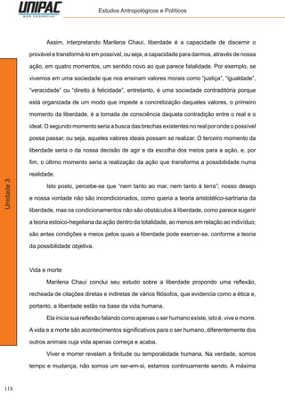 118
Unidade3 Estudos Antropológicos e Políticos
	 Assim, interpretando Marilena Chauí, liberdade é a capacidade de discernir o
provável e transformá-lo em possível, ou seja, a capacidade para darmos, através de nossa
ação, em quatro momentos, um sentido novo ao que parece fatalidade. Por exemplo, se
vivemos em uma sociedade que nos ensinam valores morais como “justiça”, “igualdade”,
“veracidade” ou “direito à felicidade”, entretanto, é uma sociedade contraditória porque
está organizada de um modo que impede a concretização daqueles valores, o primeiro
momento da liberdade, é a tomada de consciência daquela contradição entre o real e o
ideal. O segundo momento seria a busca das brechas existentes no real por onde o possível
possa passar, ou seja, aqueles valores ideais possam se realizar. O terceiro momento da
liberdade seria o da nossa decisão de agir e da escolha dos meios para a ação, e, por
fim, o último momento seria a realização da ação que transforma a possibilidade numa
realidade.
	 Isto posto, percebe-se que “nem tanto ao mar, nem tanto à terra”; nosso desejo
e nossa vontade não são incondicionados, como queria a teoria aristotélico-sartriana da
liberdade, mas os condicionamentos não são obstáculos à liberdade, como parece sugerir
a teoria estoico-hegeliana da ação dentro da totalidade, ao menos em relação ao indivíduo;
são antes condições e meios pelos quais a liberdade pode exercer-se, conforme a teoria
da possibilidade objetiva.
Vida e morte
	 Marilena Chauí conclui seu estudo sobre a liberdade propondo uma reflexão,
recheada de citações diretas e indiretas de vários filósofos, que evidencia como a ética e,
portanto, a liberdade estão na base da vida humana.
	 Ela inicia sua reflexão falando como apenas o ser humano existe, isto é, vive e morre.
A vida e a morte são acontecimentos significativos para o ser humano, diferentemente dos
outros animais cuja vida apenas começa e acaba.
	 Viver e morrer revelam a finitude ou temporalidade humana. Na verdade, somos
tempo e mudança, não somos um ser-em-si, estamos continuamente sendo. A máxima
 