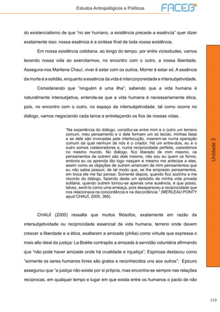 119
Unidade3
Estudos Antropológicos e Políticos
do existencialismo de que “no ser humano, a existência precede a essência” quer dizer
exatamente isso: nossa essência é a síntese final de toda nossa existência.
	 Em nossa existência cotidiana, ao longo do tempo, por entre vicissitudes, vamos
tecendo nossa vida ao exercitarmos, no encontro com o outro, a nossa liberdade.
Assegura-nos Marilena Chauí, viver é estar com os outros. Morrer é estar só. A essência
da morte é a solidão, enquanto a essência da vida é intercorporeidade e intersubjetividade.
	 Considerando que “ninguém é uma ilha”; sabendo que a vida humana é
naturalmente intersubjetiva, entende-se que a vida humana é necessariamente ética,
pois, no encontro com o outro, no espaço da intersubjetividade, tal como ocorre no
diálogo, vamos negociando cada lance e entrelaçando os fios de nossas vidas.
“Na experiência do diálogo, constitui-se entre mim e o outro um terreno
comum, meu pensamento e o dele formam um só tecido, minhas falas
e as dele são invocadas pela interlocução, inserem-se numa operação
comum da qual nenhum de nós é o criador. Há um entre-dois, eu e o
outro somos colaboradores e, numa reciprocidade perfeita, coexistimos
no mesmo mundo. No diálogo, fico liberado de mim mesmo, os
pensamentos de outrem são dele mesmo, não sou eu quem os formo,
embora eu os aprenda tão logo nasçam e mesmo me antecipe a eles,
assim como as objeções de outrem arrancam de mim pensamentos que
eu não sabia possuir, de tal modo que, se lhe empresto pensamentos,
em troca ele me faz pensar. Somente depois, quando fico sozinho e me
recordo do diálogo, fazendo deste um episódio de minha vida privada
solitária, quando outrem tornou-se apenas uma ausência, é que posso,
talvez, senti-lo como uma ameaça, pois desapareceu a reciprocidade que
nos relacionava na concordância e na discordância.” (MERLEAU PONTY
apud CHAUÍ, 2000, 366).
	
	 CHAUÍ (2000) ressalta que muitos filósofos, exatamente em razão da
intersubjetividade ou reciprocidade essencial da vida humana, terreno onde devem
crescer a liberdade e a ética, exaltaram a amizade (philia) como virtude que expressa o
mais alto ideal da justiça: La Boétie contrapôs a amizade à servidão voluntária afirmando
que “não pode haver amizade onde há crueldade e injustiça”; Espinosa destacou como
“somente os seres humanos livres são gratos e reconhecidos uns aos outros”; Epicuro
assegurou que “a justiça não existe por si própria, mas encontra-se sempre nas relações
recíprocas, em qualquer tempo e lugar em que exista entre os humanos o pacto de não
 