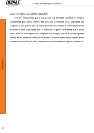 120
Unidade3 Estudos Antropológicos e Políticos
causar nem sofrer dano”. (CHAUÍ, 2000,367).
	 Por fim, considerando que a ética possui uma dimensão valorativa e normativa;
considerando que valores e normas são exteriores e anteriores a nós, elaborados pela
sociedade e pela cultura, como a liberdade entra nessa história e se torna fundamento
essencial da ética e da nossa vida? A liberdade é o poder fundamental que o sujeito
possui para, na intersubjetividade, interpretar sua situação, valores e normas vigentes,
e então decidir aceitá-los ou recusá-los, criando, conforme possibilidade objetiva, novos
valores e normas ao tomar, responsavelmente, novo rumo em sua trajetória existencial.
 