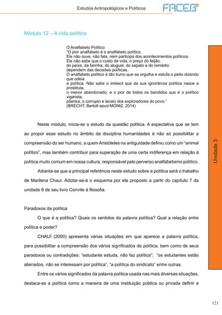 121
Unidade3
Estudos Antropológicos e Políticos
Módulo 12 – A vida política
O Analfabeto Político
“O pior analfabeto é o analfabeto político.
Ele não ouve, não fala, nem participa dos acontecimentos políticos.
Ele não sabe que o custo de vida, o preço do feijão,
do peixe, da farinha, do aluguel, do sapato e do remédio
dependem das decisões políticas.
O analfabeto político é tão burro que se orgulha e estufa o peito dizendo
que odeia
a política. Não sabe o imbecil que da sua ignorância política nasce a
prostituta,
o menor abandonado, e o pior de todos os bandidos que é o político
vigarista,
pilantra, o corrupto e lacaio dos exploradores do povo.”
(BRECHT, Bertolt apud MONIZ, 2014)
	 Neste módulo, inicia-se o estudo da questão política. A expectativa que se tem
ao propor esse estudo no âmbito da disciplina humanidades é não só possibilitar a
compreensão do ser humano, a quem Aristóteles na antiguidade definiu como um “animal
político”, mas também contribuir para superação de uma certa indiferença em relação à
política muito comum em nossa cultura, responsável pelo perverso analfabetismo político.
	 Adianta-se que a principal referência neste estudo sobre a política será o trabalho
de Marilena Chauí. Adotar-se-á o esquema por ela proposto a partir do capítulo 7 da
unidade 8 de seu livro Convite à filosofia.
Paradoxos da política
	 O que é a política? Quais os sentidos da palavra política? Qual a relação entre
política e poder?
	 CHAUÍ (2000) apresenta várias situações em que aparece a palavra política,
para possibilitar a compreensão dos vários significados de política, bem como de seus
paradoxos ou contradições: “estudante estuda, não faz política”; “os estudantes estão
alienados, não se interessam por política”, “a política do sindicato” entre outras.
	 Entre os vários significados da palavra política usada nas mais diversas situações,
destaca-se a política como a maneira de uma instituição pública ou privada definir e
 