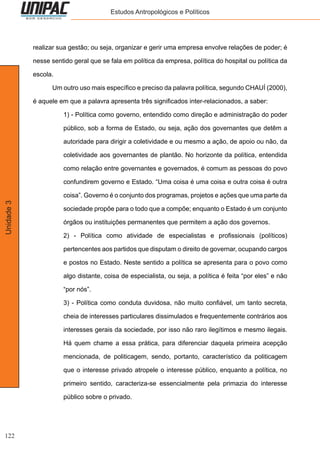 122
Unidade3 Estudos Antropológicos e Políticos
realizar sua gestão; ou seja, organizar e gerir uma empresa envolve relações de poder; é
nesse sentido geral que se fala em política da empresa, política do hospital ou política da
escola.
	 Um outro uso mais específico e preciso da palavra política, segundo CHAUÍ (2000),
é aquele em que a palavra apresenta três significados inter-relacionados, a saber:
1) - Política como governo, entendido como direção e administração do poder
público, sob a forma de Estado, ou seja, ação dos governantes que detêm a
autoridade para dirigir a coletividade e ou mesmo a ação, de apoio ou não, da
coletividade aos governantes de plantão. No horizonte da política, entendida
como relação entre governantes e governados, é comum as pessoas do povo
confundirem governo e Estado. “Uma coisa é uma coisa e outra coisa é outra
coisa”. Governo é o conjunto dos programas, projetos e ações que uma parte da
sociedade propõe para o todo que a compõe; enquanto o Estado é um conjunto
órgãos ou instituições permanentes que permitem a ação dos governos.
2) - Política como atividade de especialistas e profissionais (políticos)
pertencentes aos partidos que disputam o direito de governar, ocupando cargos
e postos no Estado. Neste sentido a política se apresenta para o povo como
algo distante, coisa de especialista, ou seja, a política é feita “por eles” e não
“por nós”.
3) - Política como conduta duvidosa, não muito confiável, um tanto secreta,
cheia de interesses particulares dissimulados e frequentemente contrários aos
interesses gerais da sociedade, por isso não raro ilegítimos e mesmo ilegais.
Há quem chame a essa prática, para diferenciar daquela primeira acepção
mencionada, de politicagem, sendo, portanto, característico da politicagem
que o interesse privado atropele o interesse público, enquanto a política, no
primeiro sentido, caracteriza-se essencialmente pela primazia do interesse
público sobre o privado.
 