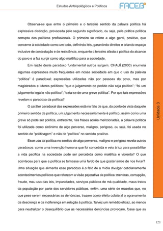 123
Unidade3
Estudos Antropológicos e Políticos
	 Observa-se que entre o primeiro e o terceiro sentido da palavra política há
expressiva distinção, provocada pelo segundo significado, ou seja, pela prática política
corrupta dos políticos profissionais. O primeiro se refere a algo geral, positivo, que
concerne à sociedade como um todo, definindo leis, garantindo direitos e criando espaço
inclusive de contestação e de resistência, enquanto o terceiro afasta a política do alcance
do povo e a faz surgir como algo maléfico para a sociedade.
	 Em razão deste paradoxo fundamental outros surgem. CHAUÍ (2000) enumera
algumas expressões muito frequentes em nossa sociedade em que o uso da palavra
“política” é paradoxal; expressões utilizadas não por pessoas do povo, mas por
magistrados e líderes políticos: “que o julgamento do pedido não seja político”; “foi um
julgamento legal e não político”; “trata-se de uma greve política”. Por que tais expressões
revelam o paradoxo da política?
	 O caráter paradoxal das expressões está no fato de que, do ponto de vista daquele
primeiro sentido da política, um julgamento necessariamente é político, assim como uma
greve só pode ser política, entretanto, nas frases acima mencionadas, a palavra política
foi utilizada como sinônimo de algo perverso, maligno, perigoso, ou seja, foi usada no
sentido de “politicagem” e não de “política” no sentido positivo.
	 Esse uso da política no sentido de algo perverso, maligno e perigoso revela outros
paradoxos: como uma invenção humana que foi concebida e veio à luz para possibilitar
a vida pacífica na sociedade pode ser percebida como maléfica e violenta? O que
aconteceu para que a política se tornasse uma fardo de que gostaríamos de nos livrar?
Uma situação que alimenta esse paradoxo é o fato de a mídia divulgar cotidianamente
acontecimentos políticos que reforçam a visão pejorativa da política: mentiras, corrupção,
fraude, mau uso das leis, impunidades, serviços públicos de má qualidade, maus tratos
da população por parte dos servidores públicos, enfim, uma série de mazelas que, no
que pese serem necessárias as denúncias, trazem como efeito colateral o agravamento
da descrença e da indiferença em relação à política. Talvez um remédio eficaz, ao menos
para neutralizar o desequilíbrio que as necessárias denúncias provocam, fosse que as
 