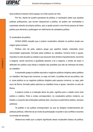 124
Unidade3 Estudos Antropológicos e Políticos
boas práticas tivessem tanto espaço na mídia quanto as más.
	 Por fim, diante do quadro paradoxal da política, é necessário saber que aquelas
práticas politiqueiras, que tornam desprezível a política, só podem ser combatidas e
superadas através da própria política, pois a apatia social é uma forma passiva de fazer
política que alimenta a politicagem em detrimento da verdadeira política.
O vocabulário da política
	 CHAUÍ (2000) ressalta que o próprio vocabulário utilizado na política revela sua
origem greco-romana.
	 Política vem de polis, palavra grega que significa cidade, entendida como
comunidade organizada, formada pelos politikos ou cidadãos, homens livres e iguais,
nascidos no solo da polis ou cidade e que possuem dois direitos inquestionáveis: isonomia
e isegoria, sendo isonomia a igualdade perante a lei e isegoria, o direito de expor e
defender em público suas ideias a respeito das questões que são de interesse de todos
os cidadãos.
	 A expressão grega ta politika equivale a negócios públicos dirigidos pelos politikos
ou cidadãos. Na língua dos romanos, ou seja, em latim, ta politika diz-se res pública, isto
é, coisa pública ou os negócios públicos dirigidos pelo populus romanus, ou seja, pelo
povo de Roma, formado pelos patrícios ou cidadãos livres e iguais, nascidos no solo de
Roma.
	 A palavra civitas é a tradução latina de polis, significa pois a cidade como ente
público e coletivo. Polis e civitas correspondem, no vocabulário político moderno, ao
Estado, o conjunto das instituições públicas (leis, recursos ou patrimônio público, serviços
públicos).
	 Ta politika e res publica correspondem ao que se designa modernamente por
práticas políticas, referindo-se ao modo de participação no poder e aos conflitos e acordos
na tomada de decisões.
	 Observa-se então que o próprio significado desse vocabulário básico da política,
 