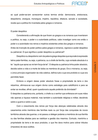 125
Unidade3
Estudos Antropológicos e Políticos
ao qual poder-se-iam acrescentar outros termos ainda: democracia, aristocracia,
despotismo, anarguia, monarguia, império, república, ditadura, senado e sociedade,
revela que a política foi inventada pelos gregos e romanos.
O poder despótico
	 Considerando a afirmação de que foram os gregos e os romanos que inventaram
a política, ou seja, o poder e a autoridade políticos, cabe investigar como era então o
poder e a autoridade nos reinos e impérios existentes antes dos gregos e romanos.
Antes da invenção do poder político pelos gregos e romanos, vigorava o poder despótico
ou patriarcal. O que significa o poder despótico ou patriarcal?
	 Despótico ou despotismo vem da palavra grega despotes que equivale à expressão
latina pater-familias, ou seja, o patriarca, ou o chefe de família, cuja vontade absoluta é a
lei: “aquilo que apraz ao rei tem força de lei”. O déspota ou patriarca tinha poder absoluto,
decidia sobre a vida e a morte de todos os membros do grupo. Era o monarca, ou seja,
o único princípio organizador da vida coletiva, definia tudo o que era proibido e o que era
permitido fazer.
	 Embora a origem desse poder absoluto fosse a propriedade da terra e dos
rebanhos, afirmava-se sua origem divina como estratégia para solidificá-lo e para se
evitar as revoltas; afinal, quem questionaria aquele preferido da divindade?
O despotes ou patriarca era, portanto, o chefe ou o senhor que enfeixava em suas mãos
não apenas a riqueza material, mas também a autoridade religiosa e militar, decidindo
sobre a guerra e sobre a paz.
	 Com o crescimento dos reinos por força das alianças celebradas através dos
casamentos entre membros das famílias reais ou por força das conquistas de novos
territórios através das guerras, o rei passou a delegar poderes a membros de sua família
ou das famílias aliadas para se viabilizar a gestão dos mesmos. Contudo, mantinha a
propriedade da terra e de seus produtos, o que lhe dava motivo para cobrar tributos
(impostos) de seus súditos.
 