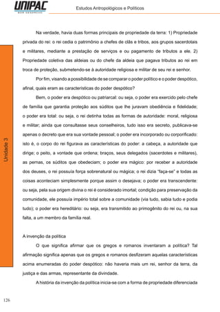 126
Unidade3 Estudos Antropológicos e Políticos
	 Na verdade, havia duas formas principais de propriedade da terra: 1) Propriedade
privada do rei: o rei cedia o patrimônio a chefes de clãs e tribos, aos grupos sacerdotais
e militares, mediante a prestação de serviços e ou pagamento de tributos a ele. 2)
Propriedade coletiva das aldeias ou do chefe da aldeia que pagava tributos ao rei em
troca de proteção, submetendo-se à autoridade religiosa e militar de seu rei e senhor.
	 Por fim, visando a possibilidade de se comparar o poder político e o poder despótico,
afinal, quais eram as características do poder despótico?
	 Bem, o poder era despótico ou patriarcal: ou seja, o poder era exercido pelo chefe
de família que garantia proteção aos súditos que lhe juravam obediência e fidelidade;
o poder era total: ou seja, o rei detinha todas as formas de autoridade: moral, religiosa
e militar; ainda que consultasse seus conselheiros, tudo isso era secreto, publicava-se
apenas o decreto que era sua vontade pessoal; o poder era incorporado ou corporificado:
isto é, o corpo do rei figurava as características do poder: a cabeça, a autoridade que
dirige; o peito, a vontade que ordena; braços, seus delegados (sacerdotes e militares),
as pernas, os súditos que obedeciam; o poder era mágico: por receber a autoridade
dos deuses, o rei possuía força sobrenatural ou mágica; o rei dizia “faça-se” e todas as
coisas aconteciam simplesmente porque assim o desejava; o poder era transcendente:
ou seja, pela sua origem divina o rei é considerado imortal; condição para preservação da
comunidade, ele possuía império total sobre a comunidade (via tudo, sabia tudo e podia
tudo); o poder era hereditário: ou seja, era transmitido ao primogênito do rei ou, na sua
falta, a um membro da família real.
A invenção da política
	 O que significa afirmar que os gregos e romanos inventaram a política? Tal
afirmação significa apenas que os gregos e romanos desfizeram aquelas características
acima enumeradas do poder despótico: não haveria mais um rei, senhor da terra, da
justiça e das armas, representante da divindade.
	 A história da invenção da política inicia-se com a forma de propriedade diferenciada
 