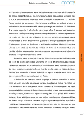 127
Unidade3
Estudos Antropológicos e Políticos
adotada pelos gregos e romanos. Entre eles a propriedade se manteve como propriedade
de famílias independentes que não formavam uma casta fechada sobre si mesma, mas
aberta à possibilidade de incorporar novos proprietários enriquecidos no comércio.
Nesse contexto os camponeses migravam para as aldeias, tornando-se artesãos e
comerciantes, as aldeias se tornaram cidades que abrigavam uma certa luta de classes.
O processo crescente de urbanização incrementou a luta de classes, pois todos eram
convocados e participavam das guerras externas para expansão territorial e para defesa
da cidade, isso fez com que também os pobres que lutavam em defesa da cidade
reivindicassem o direito da participação igualitária na definição dos destinos da cidade.
A solução para aquela luta de classes foi a divisão territorial das cidades. Em Atenas a
unidade sociopolítica era chamada de demos e em Roma era chamada de tribus. Esta
medida reduzia o poder dos ricos, pois quem nascesse num demos ou numa tribus tinha
direito de participar das decisões da cidade.
	 Em Atenas, todos os nascidos no demos tinham o direito de participar diretamente
do poder, daí o nome democracia. Em Roma, um pouco diferentemente, os pobres ou
plebeus que viviam na tribus participavam indiretamente do poder elegendo um tribuno
da plebe, ou seja, um representante que defendia os interesses dos plebeus junto aos
patrícios que constituiam o populus romanus, ou o povo de Roma. Assim havia uma
democracia em Atenas e uma oligarquia em Roma.
	 O significado da afirmação de que os gregos e romanos inventaram a política
pode ser assim resumido: os gregos e romanos inventaram a política na medida em
que separaram a autoridade pessoal privada do chefe de família (despotes) e o poder
impessoal público, pertencente à coletividade; na medida em que separaram autoridade
militar e poder civil, subordinando a primeira ao segundo, sendo que os chefes militares
deixaram de ser vitalícios e passaram a ser eleitos periodicamente pelas assembleias;
na medida em que separaram autoridade religiosa e poder temporal laico, impedindo a
divinização dos governantes; na medida em que criaram a ideia e a prática da lei como
expressão de uma vontade coletiva e pública, não mais a vontade de um rei; na medida
 