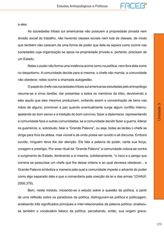129
Unidade3
Estudos Antropológicos e Políticos
a eles.
	 As sociedades tribais sul americanas não possuem a propriedade privada nem
divisão social do trabalho, não havendo classes sociais nem luta de classes, de modo
que também não carecem de uma forma de poder que dela se separa como ocorre nas
sociedades cuja organização se apoia na propriedade privada e, portanto, precisam de
um Estado.
	 Nelas o poder não forma uma instância acima como na política, nem fora dela como
no despotismo. A comunidade decide para si mesma, o chefe não manda; a comunidade
não obedece; nelas ocorre a chamada autogestão.
	 Opapeldochefenassociedadestribaissulamericanasestudadaspeloantropólogo
resume-se a cinco tarefas: dar presentes a todos os membros da tribo, devolvendo a
eles aquilo que eles mesmos produziram, evitando assim a concentração de bens nas
mãos de alguns; promover a paz quando eventualmente surge algum conflito interno,
apelando ao bom senso e à tradição do bom convívio; fazer a diplomacia, representando
a comunidade face a outras comunidades; se a comunidade decidir fazer a guerra, liderar
os guerreiros; e, sobretudo, falar a “Grande Palavra”, ou seja, todas as tardes o chefe se
dirige para fora da aldeia, mas visível e de onde possa ser ouvido e ali discursa. Embora
ouvido, ninguém deve lhe dar atenção. Ele fala a palavra do poder, canta sua força,
coragem e prestígio. Por esse ritual da “Grande Palavra” a comunidade coloca-se contra
o surgimento do Estado, lembrando a si mesma, cotidianamente, “o risco e o perigo que
correria se possuísse um chefe que lhe desse ordens e ao qual devesse obedecer... a
Grande Palavra simboliza a maneira pela qual a comunidade impede o advento do poder
como algo separado dela e que a comandaria pela coerção da lei e das armas.”(CHAUÍ,
2000,379).
	 Bem, neste módulo, iniciando-se o estudo sobre a questão da política, a partir
de uma reflexão sobre os paradoxos da política, distinguiram-se política e politicagem,
analisando três significados principais e inter-relacionados da palavra política; analisou-
se também o vocabulário básico da política, percebendo, então, sua origem greco-
 