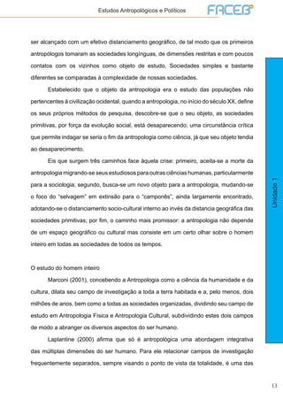 13
Unidade1
Estudos Antropológicos e Políticos
ser alcançado com um efetivo distanciamento geográfico, de tal modo que os primeiros
antropólogos tomaram as sociedades longínguas, de dimensões restritas e com poucos
contatos com os vizinhos como objeto de estudo. Sociedades simples e bastante
diferentes se comparadas à complexidade de nossas sociedades.
	 Estabelecido que o objeto da antropologia era o estudo das populações não
pertencentes à civilização ocidental, quando a antropologia, no início do século XX, define
os seus próprios métodos de pesquisa, descobre-se que o seu objeto, as sociedades
primitivas, por força da evolução social, está desaparecendo; uma circunstância crítica
que permite indagar se seria o fim da antropologia como ciência, já que seu objeto tendia
ao desaparecimento.
	 Eis que surgem três caminhos face àquela crise: primeiro, aceita-se a morte da
antropologia migrando-se seus estudiosos para outras ciências humanas, particularmente
para a sociologia; segundo, busca-se um novo objeto para a antropologia, mudando-se
o foco do “selvagem” em extinsão para o “camponês”, ainda largamente encontrado,
adotando-se o distanciamento socio-cultural interno ao invés da distancia geográfica das
sociedades primitivas; por fim, o caminho mais promissor: a antropologia não depende
de um espaço geográfico ou cultural mas consiste em um certo olhar sobre o homem
inteiro em todas as sociedades de todos os tempos.
O estudo do homem inteiro
	 Marconi (2001), concebendo a Antropologia como a ciência da humanidade e da
cultura, dilata seu campo de investigação a toda a terra habitada e a, pelo menos, dois
milhões de anos, bem como a todas as sociedades organizadas, dividindo seu campo de
estudo em Antropologia Física e Antropologia Cultural, subdividindo estes dois campos
de modo a abranger os diversos aspectos do ser humano.
	 Laplantine (2000) afirma que só é antropológica uma abordagem integrativa
das múltiplas dimensões do ser humano. Para ele relacionar campos de investigação
frequentemente separados, sempre visando o ponto de vista da totalidade, é uma das
 