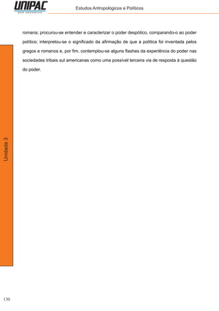 130
Unidade3 Estudos Antropológicos e Políticos
romana; procurou-se entender e caracterizar o poder despótico, comparando-o ao poder
político; interpretou-se o significado da afirmação de que a política foi inventada pelos
gregos e romanos e, por fim, contemplou-se alguns flashes da experiência do poder nas
sociedades tribais sul americanas como uma possível terceira via de resposta à questão
do poder.
 