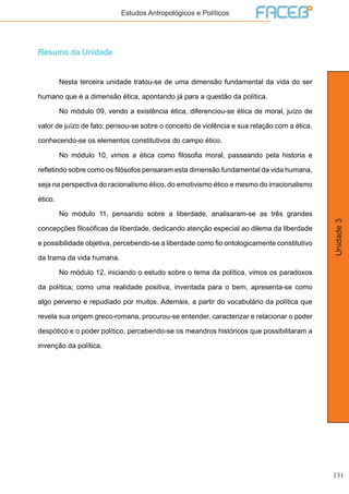131
Unidade3
Estudos Antropológicos e Políticos
Resumo da Unidade
	 Nesta terceira unidade tratou-se de uma dimensão fundamental da vida do ser
humano que é a dimensão ética, apontando já para a questão da política.
	 No módulo 09, vendo a existência ética, diferenciou-se ética de moral, juízo de
valor de juízo de fato; pensou-se sobre o conceito de violência e sua relação com a ética,
conhecendo-se os elementos constitutivos do campo ético.
	 No módulo 10, vimos a ética como filosofia moral, passeando pela historia e
refletindo sobre como os filósofos pensaram esta dimensão fundamental da vida humana,
seja na perspectiva do racionalismo ético, do emotivismo ético e mesmo do irracionalismo
ético.
	 No módulo 11, pensando sobre a liberdade, analisaram-se as três grandes
concepções filosóficas da liberdade, dedicando atenção especial ao dilema da liberdade
e possibilidade objetiva, percebendo-se a liberdade como fio ontologicamente constitutivo
da trama da vida humana.
	 No módulo 12, iniciando o estudo sobre o tema da política, vimos os paradoxos
da política; como uma realidade positiva, inventada para o bem, apresenta-se como
algo perverso e repudiado por muitos. Ademais, a partir do vocabulário da política que
revela sua origem greco-romana, procurou-se entender, caracterizar e relacionar o poder
despótico e o poder político, percebendo-se os meandros históricos que possibilitaram a
invenção da política.
 