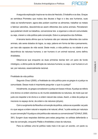 133
Unidade4
Estudos Antropológicos e Políticos
	 A segunda explicação inspira-se na obra de Hesíodo, O trabalho e os dias. Graças
ao semideus Prometeu que roubou dos deuses o fogo e o deu aos humanos, suas
vidas se transformaram; agora eles podiam cozinhar os alimentos, trabalhar os metais
e fabricar utensílios, descobrindo-se assim diferentes dos outros animais. Perceberam
que poderiam dividir os trabalhos, convencionar leis e organizar a vida em comunidade;
ou seja, criaram a vida política pela convenção. Esta é a perspectiva dos Sofistas.
	 A terceira teoria afirma que os humanos são por natureza diferentes dos outros
animais, são seres dotados do logos, ou seja, palavra em forma de fala e pensamento,
por isso são capazes de vida social. Deste modo, a vida política ou na cidade é uma
decorrência da natureza humana; o ser humano é um animal racional, como definiu
Aristóteles.
	 Observa-se que enquanto as duas primeiras teorias tem um pano de fundo
mitológico, a última parte da definição da natureza humana; ou seja, o ser humano é um
ser, por natureza, essencialmente racional.
Finalidade da vida política
	 Segundo Chauí (2000), a finalidade da vida política para os gregos é a justiça na
comunidade. Desse modo é importante perguntar: o que é a justiça?
	 Inicialmente, os gregos conceberam a justiça em bases míticas. A justiça se referia
à lei divina e à ordem cósmica ou do mundo estabelecida na natureza, de modo que ser
justo era respeitar a lei divina e a ordem natural das coisas. Assim, a ideia de justiça se
inscrevia no espaço da lei, da ordem e da natureza (physis).
	 Com o surgimento da filosofia e a invenção da política, coloca-se a questão: se justo
é o que segue a ordem natural e respeita a lei natural, afinal, “a polis existe por natureza
ou por convenção?Ajustiça e a lei política são naturais ou convencionais?”(CHAUÍ, 2000,
381). Surgem duas respostas distintas para estas perguntas: os sofistas defenderão a
tese da convenção, enquanto Platão e Aristóteles a tese da natureza.
	 Para os sofistas uma lei política nada mais é do que um acordo, um pacto ou
 