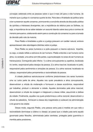 134
Unidade4 Estudos Antropológicos e Políticos
conveção celebrada entre as pessoas sobre o que é mais útil para a vida humana, de
maneira que a justiça é o consenso quanto às leis. Para eles a finalidade da política seria
criar e preservar aquele consenso, promovendo a concórdia através da discussão pública
de opinões e interesses divergentes; daí a importância da retórica para os Sofistas, ou
seja, a importância de se saber debater um assunto falando sobre seus prós e contras de
maneira persuasiva, colaborando assim para a construção do consenso ou para a tomada
de decisão pelo voto da maioria.
	 Para Platão e Aristóteles a polis e a justiça possuem um caráter natural, embora
apresentassem eles abordagens distintas sobre a justiça.
	 Para Platão os seres humanos e a polis possuem a mesma estrutura tripartite,
ou seja, a cidade reflete a estrutura do ser humano. Platão entendia o ser humano como
alma, na verdade, uma alma com três partes, cuja localização no corpo do ser humano as
hierarquizava. Começando pela inferior, 1) a alma concupiscente ou apetitiva, localizada
no ventre, responsável pelos desejos da pessoa; 2) a alma irascível, localizada no peito,
responsável pelos sentimentos e emoções da pessoa; 3) a alma racional, localizada na
cabeça, responsável pelos pensamentos e racionalidade da pessoa.
	 A cidade platônica estrutrurava-se conforme predominasse nos seres humanos
uma ou outra parte da alma. Aqueles nos quais prevalecia a alma concupiscente,
desenvolviam a virtude da moderação e formavam a classe econômica, responsável
por trabalhar, produzir e alimentar a cidade. Aqueles dominados pela alma irascível,
desenvolviam a virtude da coragem e integravam a classe militar, assumindo a defesa
da cidade. Finalmente, aqueles nos quais predominava a alma racional, desenvolviam a
virtude da sabedoria, formavam a classe dos magistrados e cuidavam da administração
e do governo da cidade.
	 Desse modo, segundo Platão, uma pessoa seria justa à medida em que nela a
racionalidade dominasse a cólera e o desejo; ao passo que a cidade justa seria aquela
governada pelos filósofos, administrada pelos cientistas, protegida pelos guerreiros e
mantida pelos produtores.
 