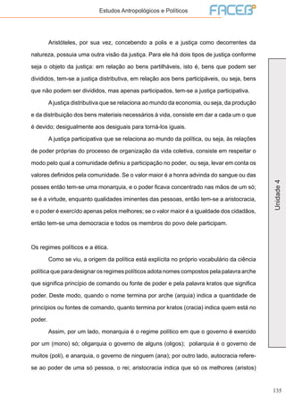 135
Unidade4
Estudos Antropológicos e Políticos
	 Aristóteles, por sua vez, concebendo a polis e a justiça como decorrentes da
natureza, possuia uma outra visão da justiça. Para ele há dois tipos de justiça conforme
seja o objeto da justiça: em relação ao bens partilháveis, isto é, bens que podem ser
divididos, tem-se a justiça distributiva, em relação aos bens participáveis, ou seja, bens
que não podem ser divididos, mas apenas participados, tem-se a justiça participativa.
	 Ajustiça distributiva que se relaciona ao mundo da economia, ou seja, da produção
e da distribuição dos bens materiais necessários à vida, consiste em dar a cada um o que
é devido; desigualmente aos desiguais para torná-los iguais.
	 A justiça participativa que se relaciona ao mundo da política, ou seja, às relações
de poder próprias do processo de organização da vida coletiva, consiste em respeitar o
modo pelo qual a comunidade definiu a participação no poder, ou seja, levar em conta os
valores definidos pela comunidade. Se o valor maior é a honra advinda do sangue ou das
posses então tem-se uma monarquia, e o poder ficava concentrado nas mãos de um só;
se é a virtude, enquanto qualidades iminentes das pessoas, então tem-se a aristocracia,
e o poder é exercído apenas pelos melhores; se o valor maior é a igualdade dos cidadãos,
então tem-se uma democracia e todos os membros do povo dele participam.
Os regimes políticos e a ética.
	 Como se viu, a origem da política está explícita no próprio vocabulário da ciência
política que para designar os regimes políticos adota nomes compostos pela palavra arche
que significa princípio de comando ou fonte de poder e pela palavra kratos que significa
poder. Deste modo, quando o nome termina por arche (arquia) indica a quantidade de
princípios ou fontes de comando, quanto termina por kratos (cracia) indica quem está no
poder.
	 Assim, por um lado, monarquia é o regime político em que o governo é exercido
por um (mono) só; oligarquia o governo de alguns (oligos); poliarquia é o governo de
muitos (poli), e anarquia, o governo de ninguem (ana); por outro lado, autocracia refere-
se ao poder de uma só pessoa, o rei; aristocracia indica que só os melhores (aristos)
 