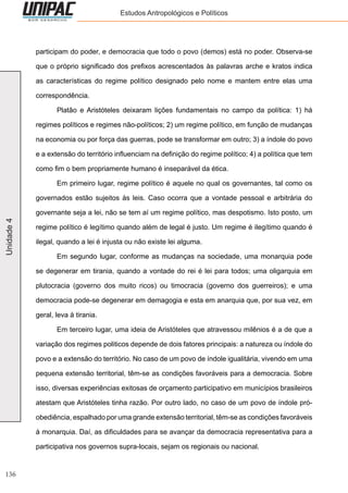 136
Unidade4 Estudos Antropológicos e Políticos
participam do poder, e democracia que todo o povo (demos) está no poder. Observa-se
que o próprio significado dos prefixos acrescentados às palavras arche e kratos indica
as características do regime político designado pelo nome e mantem entre elas uma
correspondência.
	 Platão e Aristóteles deixaram lições fundamentais no campo da política: 1) há
regimes políticos e regimes não-políticos; 2) um regime político, em função de mudanças
na economia ou por força das guerras, pode se transformar em outro; 3) a índole do povo
e a extensão do território influenciam na definição do regime político; 4) a política que tem
como fim o bem propriamente humano é inseparável da ética.
	 Em primeiro lugar, regime político é aquele no qual os governantes, tal como os
governados estão sujeitos às leis. Caso ocorra que a vontade pessoal e arbitrária do
governante seja a lei, não se tem aí um regime político, mas despotismo. Isto posto, um
regime político é legítimo quando além de legal é justo. Um regime é ilegítimo quando é
ilegal, quando a lei é injusta ou não existe lei alguma.
	 Em segundo lugar, conforme as mudanças na sociedade, uma monarquia pode
se degenerar em tirania, quando a vontade do rei é lei para todos; uma oligarquia em
plutocracia (governo dos muito ricos) ou timocracia (governo dos guerreiros); e uma
democracia pode-se degenerar em demagogia e esta em anarquia que, por sua vez, em
geral, leva à tirania.
	 Em terceiro lugar, uma ideia de Aristóteles que atravessou milênios é a de que a
variação dos regimes politicos depende de dois fatores principais: a natureza ou índole do
povo e a extensão do território. No caso de um povo de índole igualitária, vivendo em uma
pequena extensão territorial, têm-se as condições favoráveis para a democracia. Sobre
isso, diversas experiências exitosas de orçamento participativo em municípios brasileiros
atestam que Aristóteles tinha razão. Por outro lado, no caso de um povo de índole pró-
obediência, espalhado por uma grande extensão territorial, têm-se as condições favoráveis
à monarquia. Daí, as dificuldades para se avançar da democracia representativa para a
participativa nos governos supra-locais, sejam os regionais ou nacional.
 