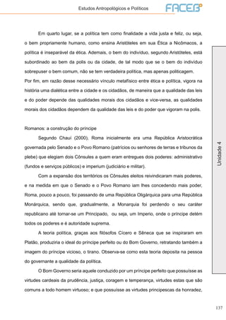 137
Unidade4
Estudos Antropológicos e Políticos
	 Em quarto lugar, se a política tem como finalidade a vida justa e feliz, ou seja,
o bem propriamente humano, como ensina Aristóteles em sua Ética a Nicômacos, a
política é inseparável da ética. Ademais, o bem do indivíduo, segundo Aristóteles, está
subordinado ao bem da polis ou da cidade, de tal modo que se o bem do indivíduo
sobrepuser o bem comum, não se tem verdadeira política, mas apenas politicagem.
Por fim, em razão desse necessário vínculo metafísico entre ética e política, vigora na
história uma dialética entre a cidade e os cidadãos, de maneira que a qualidade das leis
e do poder depende das qualidades morais dos cidadãos e vice-versa, as qualidades
morais dos cidadãos dependem da qualidade das leis e do poder que vigoram na polis.
Romanos: a construção do príncipe
	 Segundo Chauí (2000), Roma inicialmente era uma República Aristocrática
governada pelo Senado e o Povo Romano (patrícios ou senhores de terras e tribunos da
plebe) que elegiam dois Cônsules a quem eram entregues dois poderes: administrativo
(fundos e serviços públicos) e imperium (judiciário e militar).
	 Com a expansão dos territórios os Cônsules eleitos reivindicaram mais poderes,
e na medida em que o Senado e o Povo Romano iam lhes concedendo mais poder,
Roma, pouco a pouco, foi passando de uma República Oligárquica para uma República
Monárquica, sendo que, gradualmente, a Monarquia foi perdendo o seu caráter
republicano até tornar-se um Principado, ou seja, um Imperio, onde o príncipe detém
todos os poderes e é autoridade suprema.
	 A teoria política, graças aos filósofos Cícero e Sêneca que se inspiraram em
Platão, produziria o ideal do príncipe perfeito ou do Bom Governo, retratando também a
imagem do príncipe vicioso, o tirano. Observa-se como esta teoria deposita na pessoa
do governante a qualidade da política.
	 O Bom Governo seria aquele conduzido por um príncipe perfeito que possuísse as
virtudes cardeais da prudência, justiça, coragem e temperança, virtudes estas que são
comuns a todo homem virtuoso; e que possuísse as virtudes principescas da honradez,
 