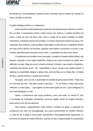 138
Unidade4 Estudos Antropológicos e Políticos
da clemência e da liberalidade; devendo ainda o príncipe virtuoso aspirar as virtudes da
honra, da glória e da fama.
O poder teológico-político e o cristianismo
	 Ateoria política cristã é elaborada a partir de uma dupla herança: hebraica e romana.
Por um lado, o pensamento político cristão herdou dos hebreus o caráter teocrático do
poder, a ideia de povo de Deus, bem como a noção de lei divina revelada no Antigo
Testamento, sobretudo através dos profetas, e no Novo Testamento através de Jesus. Por
outro lado, dos romanos, a teoria politica cristã adotou a ideia de que o imperador deveria
ser visto como o Senhor do Universo, cabendo a ele manter a concórdia no mundo, a pax
romana, garantida pela força das armas; enfim, o imperador era visto como divino.
	 O cristianismo se constitui como uma seita, à margem do poder político oficial; não
estando vinculado a uma nação específica, dirige-se aos seres humanos em geral, sem
distinção, ou seja, dirige-se ao ser humano universal. Contudo, o seu próprio vocabulário,
a exemplo dos termos “povo”, “lei”, “assembléia” e “reino”, revela o seu caráter político. A
ekklesia ou assembléia designa a Igreja como reino de Deus ou a Civitas Dei, a Cidade
de Deus, oposta a Roma, a cidade dos homens.
	 Na Igreja, como se crê, a autoridade foi constituída pelo próprio Cristo: “Fazei isso
em memória de mim”; “Ide pelo mundo e anunciai...”; “Tu es Pedro e sobre esta pedra
edificarei a minha igreja... o que ligares na terra será ligado no céu, o que desligares na
terra será desligado no Céu.”
	 Assim, o cristianismo que surgiu periférico, como uma seita, no século IV, com
a conversão do Imperador Constantino, torna-se religião oficial do Império Romano,
absorvendo muito de sua estrutura.
	 Dois motivos, especialmente, farão crescer o poderio da Igreja: a expansão do
cristianismo por obra da evangelização dos povos pertencentes ao Império Romano
e o fato de ser a Igreja o único poder centralizado e homogeneamente organizado, no
momento da queda do Império Romano, quando se deu a fragmentação da propriedade
 