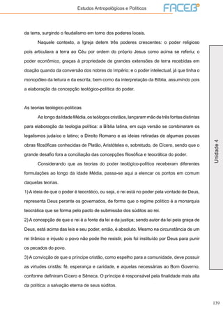 139
Unidade4
Estudos Antropológicos e Políticos
da terra, surgindo o feudalismo em torno dos poderes locais.
	 Naquele contexto, a Igreja detem três poderes crescentes: o poder religioso
pois articulava a terra ao Céu por ordem do próprio Jesus como acima se referiu; o
poder econômico, graças à propriedade de grandes extensões de terra recebidas em
doação quando da conversão dos nobres do Império; e o poder intelectual, já que tinha o
monopóleo da leitura e da escrita, bem como da interpretação da Bíblia, assumindo pois
a elaboração da concepção teológico-política do poder.
As teorias teológico-políticas
	 AolongodaIdadeMédia,osteólogoscristãos,lançarammãodetrêsfontesdistintas
para elaboração da teologia política: a Bíblia latina, em cuja versão se combinaram os
legalismos judaíco e latino; o Direito Romano e as ideias retiradas de algumas poucas
obras filosóficas conhecidas de Platão, Aristóteles e, sobretudo, de Cícero, sendo que o
grande desafio fora a conciliação das concepções filosófica e teocrática do poder.
	 Considerando que as teorias do poder teológico-político receberam diferentes
formulações ao longo da Idade Média, passa-se aqui a elencar os pontos em comum
daquelas teorias.
1) A ideia de que o poder é teocrático, ou seja, o rei está no poder pela vontade de Deus,
representa Deus perante os governados, de forma que o regime político é a monarquia
teocrática que se forma pelo pacto de submissão dos súditos ao rei.
2) A concepção de que o rei é a fonte da lei e da justiça; sendo autor da lei pela graça de
Deus, está acima das leis e seu poder, então, é absoluto. Mesmo na circunstância de um
rei tirânico e injusto o povo não pode lhe resistir, pois foi instituído por Deus para punir
os pecados do povo.
3) A convicção de que o príncipe cristão, como espelho para a comunidade, deve possuir
as virtudes cristãs: fé, esperança e caridade, e aquelas necessárias ao Bom Governo,
conforme definiram Cícero e Sêneca. O príncipe é responsável pela finalidade mais alta
da política: a salvação eterna de seus súditos.
 