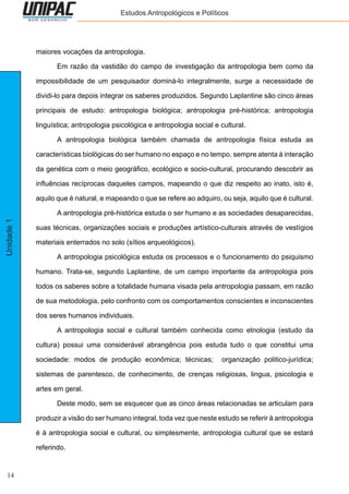 14
Unidade1 Estudos Antropológicos e Políticos
maiores vocações da antropologia.
	 Em razão da vastidão do campo de investigação da antropologia bem como da
impossibilidade de um pesquisador dominá-lo integralmente, surge a necessidade de
dividi-lo para depois integrar os saberes produzidos. Segundo Laplantine são cinco áreas
principais de estudo: antropologia biológica; antropologia pré-histórica; antropologia
linguística; antropologia psicológica e antropologia social e cultural.
	 A antropologia biológica também chamada de antropologia física estuda as
características biológicas do ser humano no espaço e no tempo, sempre atenta à interação
da genética com o meio geográfico, ecológico e socio-cultural, procurando descobrir as
influências recíprocas daqueles campos, mapeando o que diz respeito ao inato, isto é,
aquilo que é natural, e mapeando o que se refere ao adquiro, ou seja, aquilo que é cultural.
	 A antropologia pré-histórica estuda o ser humano e as sociedades desaparecidas,
suas técnicas, organizações sociais e produções artístico-culturais através de vestígios
materiais enterrados no solo (sítios arqueológicos).
	 A antropologia psicológica estuda os processos e o funcionamento do psiquismo
humano. Trata-se, segundo Laplantine, de um campo importante da antropologia pois
todos os saberes sobre a totalidade humana visada pela antropologia passam, em razão
de sua metodologia, pelo confronto com os comportamentos conscientes e inconscientes
dos seres humanos individuais.
	 A antropologia social e cultural também conhecida como etnologia (estudo da
cultura) possui uma considerável abrangência pois estuda tudo o que constitui uma
sociedade: modos de produção econômica; técnicas; organização politico-jurídica;
sistemas de parentesco, de conhecimento, de crenças religiosas, lingua, psicologia e
artes em geral.
	 Deste modo, sem se esquecer que as cinco áreas relacionadas se articulam para
produzir a visão do ser humano integral, toda vez que neste estudo se referir à antropologia
é à antropologia social e cultural, ou simplesmente, antropologia cultural que se estará
referindo.
 