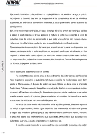 140
Unidade4 Estudos Antropológicos e Políticos
4) A transformação da polis platônica no corpo político do rei, sendo a cabeça, o próprio
rei; o peito, o conjunto das leis, os magistrados e os conselheiros do rei; os membros
superiores, os exércitos e os membros inferiores, o povo que trabalha para o sustento do
corpo político.
5) A ideia de cosmos hierárquico, ou seja, a crença de que a ordem da hierarquia política
e social é estabelecida por Deus, portanto é natural e justa; não existindo a ideia de
indivíduo, mas de ordem ou corporação a que cada um pertence por vontade divina,
natureza e hereditariedade, portanto, sem a possibilidade de mobilidade social.
6) A concepção de que no topo da hierarquia encontram-se o papa e o imperador que
exigem, reciprocamente, o poder espiritual e o temporal; sendo que, inicialmente, a nível
regional, o rei era eleito pelo conjunto dos senhores, passando-se o poder a seu herdeiro
do sexo masculino, subordinando-se a assembléia dos reis ao Grande Rei ou imperador
da Europa, cujo poder era teocrático.
Poder espiritual e poder temporal em conflito
	 Na Idade Média não existe ainda a divisão tripartite do poder como a conhecemos
hoje: legislativo, executivo e judiciário; tal divisão surgiria na modernidade com John
Locke e Montesquieu. A divisão do poder na Idade Média se dava entre a chamada
Auctoritas e Potestas. À auctoritas cabia a promulgação das leis e a promoção da justiça,
enquanto à Potestas a administração das coisas e pessoas, de tal modo que a auctoritas
era claramente superior à potestas, já que aquela era a fundadora da comunidade e esta
a executora de atividades na forma definida pelas leis.
	 No início da idade média não há conflito entre aqueles poderes, mas com o passar
do tempo surge o conflito, dando lugar à questão das investiduras. O fato é que padres
e bispos são investidos pelo rei porque são administradores dentro dos reinos, contudo,
a Igreja não aceita esta interferência na sua autoridade, afirmando-se que o papa possui
autoridade suprema, à qual o imperador deve submeter-se.
	 O conflito papa-imperador é consequência da concepção teocrática do poder,
 