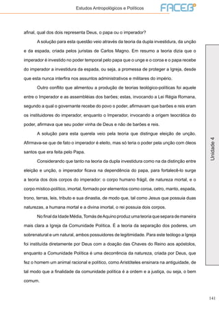 141
Unidade4
Estudos Antropológicos e Políticos
afinal, qual dos dois representa Deus, o papa ou o imperador?
	 A solução para esta questão veio através da teoria da dupla investidura, da unção
e da espada, criada pelos juristas de Carlos Magno. Em resumo a teoria dizia que o
imperador é investido no poder temporal pelo papa que o unge e o coroa e o papa recebe
do imperador a investidura da espada, ou seja, a promessa de proteger a Igreja, desde
que esta nunca interfira nos assuntos administrativos e militares do império.
	 Outro conflito que alimentou a produção de teorias teológico-políticas foi aquele
entre o Imperador e as assembléias dos barões; estas, invocando a Lei Régia Romana,
segundo a qual o governante recebe do povo o poder, afirmavam que barões e reis eram
os instituidores do imperador, enquanto o Imperador, invocando a origem teocrática do
poder, afirmava que seu poder vinha de Deus e não de barões e reis.
	 A solução para esta querela veio pela teoria que distingue eleição de unção.
Afirmava-se que de fato o imperador é eleito, mas só teria o poder pela unção com óleos
santos que era feita pelo Papa.
	 Considerando que tanto na teoria da dupla investidura como na da distinção entre
eleição e unção, o imperador ficava na dependência do papa, para fortalecê-lo surge
a teoria dos dois corpos do imperador: o corpo humano frágil, de natureza mortal, e o
corpo místico-político, imortal, formado por elementos como coroa, cetro, manto, espada,
trono, terras, leis, tributo e sua dinastia, de modo que, tal como Jesus que possuia duas
naturezas, a humana mortal e a divina imortal, o rei possuia dois corpos.
	 No final da Idade Média,Tomás deAquino produz uma teoria que separa de maneira
mais clara a Igreja da Comunidade Política. É a teoria da separação dos poderes, um
sobrenatural e um natural, ambos possuidores de legitimidade. Para este teólogo a Igreja
foi instituída diretamente por Deus com a doação das Chaves do Reino aos apóstolos,
enquanto a Comunidade Política é uma decorrência da natureza, criada por Deus, que
fez o homem um animal racional e político, como Aristóteles ensinara na antiguidade, de
tal modo que a finalidade da comunidade política é a ordem e a justiça, ou seja, o bem
comum.
 