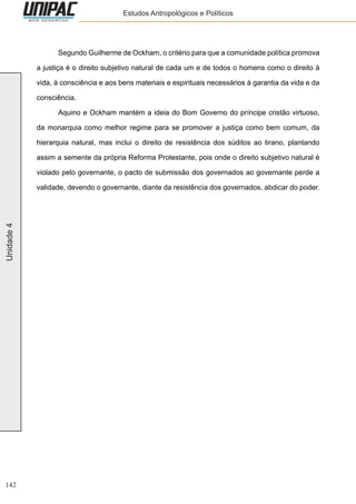 142
Unidade4 Estudos Antropológicos e Políticos
	 Segundo Guilherme de Ockham, o critério para que a comunidade política promova
a justiça é o direito subjetivo natural de cada um e de todos o homens como o direito à
vida, à consciência e aos bens materiais e espirituais necessários à garantia da vida e da
consciência.
	 Aquino e Ockham mantém a ideia do Bom Governo do príncipe cristão virtuoso,
da monarquia como melhor regime para se promover a justiça como bem comum, da
hierarquia natural, mas inclui o direito de resistência dos súditos ao tirano, plantando
assim a semente da própria Reforma Protestante, pois onde o direito subjetivo natural é
violado pelo governante, o pacto de submissão dos governados ao governante perde a
validade, devendo o governante, diante da resistência dos governados, abdicar do poder.
 