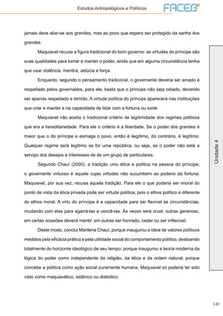 145
Unidade4
Estudos Antropológicos e Políticos
jamais deve aliar-se aos grandes, mas ao povo que espera ser protegido da sanha dos
grandes.
	 Maquiavel recusa a figura tradicional do bom governo: as virtudes do príncipe são
suas qualidades para tomar e manter o poder, ainda que em alguma circunstância tenha
que usar violência, mentira, astúcia e força.
	 Enquanto, segundo o pensamento tradiconal, o governante deveria ser amado e
respeitado pelos governados, para ele, basta que o príncipe não seja odiado, devendo
ser apenas respeitado e temido. A virtude política do príncipe aparecerá nas instituições
que criar e manter e na capacidade de lidar com a fortuna ou sorte.
	 Maquiavel não aceita o tradicional critério de legitimidade dos regimes politicos
que era a hereditariedade. Para ele o critério é a liberdade. Se o poder dos grandes é
maior que o do príncipe e esmaga o povo, então é ilegítimo, do contrário, é legítimo.
Qualquer regime será legítimo se for uma república, ou seja, se o poder não está a
serviço dos desejos e interesses de de um grupo de particulares.
	 Segundo Chauí (2000), a tradição uniu ética e política na pessoa do príncipe;
o governante virtuoso é aquele cujas virtudes não sucumbem ao poderio da fortuna.
Maquiavel, por sua vez, recusa aquela tradição. Para ele o que poderia ser imoral do
ponto de vista da ética privada pode ser virtude política, pois o ethos político é diferente
do ethos moral. A virtu do príncipe é a capacidade para ser flexível às circunstâncias,
mudando com elas para agarrá-las e vencê-las. Às vezes será cruel, outras generoso,
em certas ocasiões deverá mentir, em outras ser honrado, ceder ou ser inflexível.
	 Deste modo, conclui Marilena Chauí, porque inaugurou a ideia de valores políticos
medidos pela eficácia prática e pela utilidade social do comportamento político, destoando
totalmente do horizonte ideológico de seu tempo; porque inaugurou a teoria moderna da
lógica do poder como independente da religião, da ética e da ordem natural; porque
concebe a política como ação social puramente humana, Maquiavel só poderia ter sido
visto como maquiavélico, satânico ou diabólico.
 