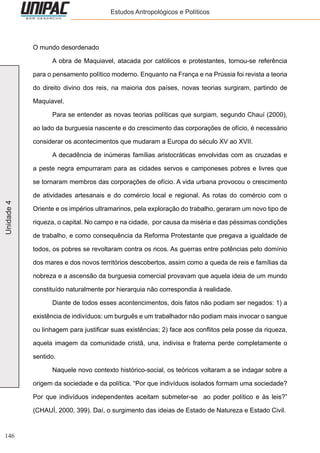 146
Unidade4 Estudos Antropológicos e Políticos
O mundo desordenado
	 A obra de Maquiavel, atacada por católicos e protestantes, tornou-se referência
para o pensamento político moderno. Enquanto na França e na Prússia foi revista a teoria
do direito divino dos reis, na maioria dos países, novas teorias surgiram, partindo de
Maquiavel.
	 Para se entender as novas teorias políticas que surgiam, segundo Chauí (2000),
ao lado da burguesia nascente e do crescimento das corporações de ofício, é necessário
considerar os acontecimentos que mudaram a Europa do século XV ao XVII.
	 A decadência de inúmeras famílias aristocráticas envolvidas com as cruzadas e
a peste negra empurraram para as cidades servos e camponeses pobres e livres que
se tornaram membros das corporações de ofício. A vida urbana provocou o crescimento
de atividades artesanais e do comércio local e regional. As rotas do comércio com o
Oriente e os impérios ultramarinos, pela exploração do trabalho, geraram um novo tipo de
riqueza, o capital. No campo e na cidade, por causa da miséria e das péssimas condições
de trabalho, e como consequência da Reforma Protestante que pregava a igualdade de
todos, os pobres se revoltaram contra os ricos. As guerras entre potências pelo domínio
dos mares e dos novos territórios descobertos, assim como a queda de reis e famílias da
nobreza e a ascensão da burguesia comercial provavam que aquela ideia de um mundo
constituído naturalmente por hierarquia não correspondia à realidade.
	 Diante de todos esses acontencimentos, dois fatos não podiam ser negados: 1) a
existência de indivíduos: um burguês e um trabalhador não podiam mais invocar o sangue
ou linhagem para justificar suas existências; 2) face aos conflitos pela posse da riqueza,
aquela imagem da comunidade cristã, una, indivisa e fraterna perde completamente o
sentido.
	 Naquele novo contexto histórico-social, os teóricos voltaram a se indagar sobre a
origem da sociedade e da política. “Por que indivíduos isolados formam uma sociedade?
Por que indivíduos independentes aceitam submeter-se ao poder político e às leis?”
(CHAUÍ, 2000, 399). Daí, o surgimento das ideias de Estado de Natureza e Estado Civil.
 