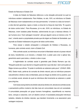 147
Unidade4
Estudos Antropológicos e Políticos
Estado de Natureza e Estado Civil
	 A ideia de Estado de Natureza refere-se a uma situação pré-social na qual os
indivíduos existem isoladamente. Para Hobbes, no séc. XVII, os indivíduos no Estado
de Natureza vivem isoladamente e em luta permanente; “o homem é o lobo do homem”;
a vida não tem garantias; vigora o medo; a única lei é a força do mais forte. “É a guerra
de todos contra todos”. Para Rousseau, já no séc. XVIII, os indivíduos, no Estado de
Natureza, vivem isolados pelas florestas, sobrevivendo do que a natureza oferece. O
ser humano era o “bom selvagem inocente”, até que alguém cerca um terreno e diz: “É
meu”, criando assim a propriedade privada que dá origem ao Estado de Sociedade, que
equivale ao Estado hobbesiano da guerra de todos contra todos.
	 Para cessar o estado ameaçador e ameaçado de Hobbes e Rousseau, os
humanos, pelo contrato social, criam o Estado Civil.
	 Pelo contrato social, os indivíduos renunciam à liberdade natural e à posse natural
de bens, transferindo a um terceiro, o Estado Civil, o poder para criar e aplicar leis,
garantindo assim para todos, o direito à vida e à paz.
	 A legitimidade do contrato social é garantida pelo Direito Romano que diz:
“Ninguém pode dar o que não tem e ninguém pode tirar o que não deu”, bem como pela Lei
Régia romana que afirma: “O poder é conferido ao soberano pelo povo”. (CHAUÍ, 2000,
400). Deste modo, parte-se do conceito de direito natural, pois os indivíduos possuem
naturalmente o direito à vida e à liberdade, para se chegar ao direito civil ou positivo, que
é o contrato social, através do qual os indivíduos dão livremente ao soberano o poder
para dirigí-los.
	 Com esse avanço teórico do direito natural ao direito civil, através do contrato social,
o pensamento político moderno não fala mais em comunidade mas sim em sociedade.
A comunidade pressupõe um grupo humano homogêneo, copartilhando os mesmos
bens, crenças e costumes, com um destino comum. A sociedade pressupõe indivíduos
isolados, dotados de direitos naturais, que decidem livremente a se associarem para
vantagem recíproca.
 