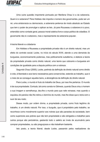 148
Unidade4 Estudos Antropológicos e Políticos
	 Uma outra questão importante pontuada por Marilena Chauí é a da soberania.
Quem é o soberano? Para Hobbes não importa o número dos governantes, pode ser um
rei, uma aristocracia ou democracia, a soberania pertence de modo absoluto ao Estado
que tem o poder de promulgar e aplicar as leis. Já para Rousseau o soberano é o povo,
entendido como vontade geral, pessoa moral coletiva livre e corpo político de cidadãos. O
governante não é o soberano, mas o representante da soberania popular.
A teoria liberal e a cidadania
	 Em Hobbes e Rousseau a propriedade privada não é um direito natural, mas um
efeito do contrato social. Locke, no início do século XVIII, atende a uma demanda da
burguesia, economicamente poderosa, mas politicamente subalterna, e elabora a teoria
da propriedade privada como direito natural, uma teoria que colocaria a burguesia em
condições de igualdade para a disputa política com a nobreza.
	 Segundo Chauí (2000), Locke, partindo da definição de direito natural como direito
à vida, à liberdade e aos bens necessários para conservá-las, estende ao trabalho, que é
o meio de se conseguir aqueles bens, a abrangência da definição de direito natural.
	 Para Locke, o mundo é fruto do trabalho de Deus, por isso lhe pertence. O mundo
é de sua propriedade. Contudo, tal como consta no Gênesis, quando Deus criou o homem
a sua imagem e semelhança, deu-lhe o mundo para que nele reinasse, mas quando o
expulsou do paraíso não lhe retirou o domínio do mundo, mas lhe disse que o teria com o
suor de seu rosto.
	 Desse modo, por ordem divina, a propriedade privada, como fruto legítimo do
trabalho, é um direito natural. Por isso, o burguês, que é proprietário pelo trabalho, se
reconhece como moralmente superior aos nobres que são parasitas da sociedade, bem
como superiores aos pobres que não tem propriedade e são obrigados a trabalhar para
outros porque são perdulários, gastando todo o salário ao invés de acumulá-lo para
comprar propriedades, ou são preguiçosos e não trabalham bastante.
	 Isto posto, a teoria liberal, desde Locke, passando pelos realizadores da
 