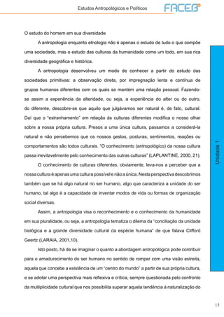 15
Unidade1
Estudos Antropológicos e Políticos
O estudo do homem em sua diversidade
	 A antropologia enquanto etnologia não é apenas o estudo de tudo o que compõe
uma sociedade, mas o estudo das culturas da humanidade como um todo, em sua rica
diversidade geográfica e histórica.
	 A antropologia desenvolveu um modo de conhecer a partir do estudo das
sociedades primitivas: a observação direta, por impregnação lenta e contínua de
grupos humanos diferentes com os quais se mantém uma relação pessoal. Fazendo-
se assim a experiência da alteridade, ou seja, a experiência do alter ou do outro,
do diferente, descobre-se que aquilo que julgávamos ser natural é, de fato, cultural.
Daí que o “estranhamento” em relação às culturas diferentes modifica o nosso olhar
sobre a nossa própria cultura. Presos a uma única cultura, passamos a considerá-la
natural e não percebemos que os nossos gestos, posturas, sentimentos, reações ou
comportamentos são todos culturais. “O conhecimento (antropológico) da nossa cultura
passa inevitavelmente pelo conhecimento das outras culturas” (LAPLANTINE, 2000, 21).
	 O conhecimento de culturas diferentes, obviamente, leva-nos a perceber que a
nossa cultura é apenas uma cultura possível e não a única. Nesta perspectiva descobrimos
também que se há algo natural no ser humano, algo que caracteriza a unidade do ser
humano, tal algo é a capacidade de inventar modos de vida ou formas de organização
social diversas.
	 Assim, a antropologia visa o reconhecimento e o conhecimento da humanidade
em sua pluralidade, ou seja, a antropologia tematiza o dilema da “conciliação da unidade
biológica e a grande diversidade cultural da espécie humana” de que falava Clifford
Geertz (LARAIA, 2001,10).
	 Isto posto, há de se imaginar o quanto a abordagem antropológica pode contribuir
para o amadurecimento do ser humano no sentido de romper com uma visão estreita,
aquela que concebe a existência de um “centro do mundo” a partir de sua própria cultura,
e se adotar uma perspectiva mais reflexiva e crítica, sempre questionada pelo confronto
da multiplicidade cultural que nos possibilita superar aquela tendência à naturalização do
 